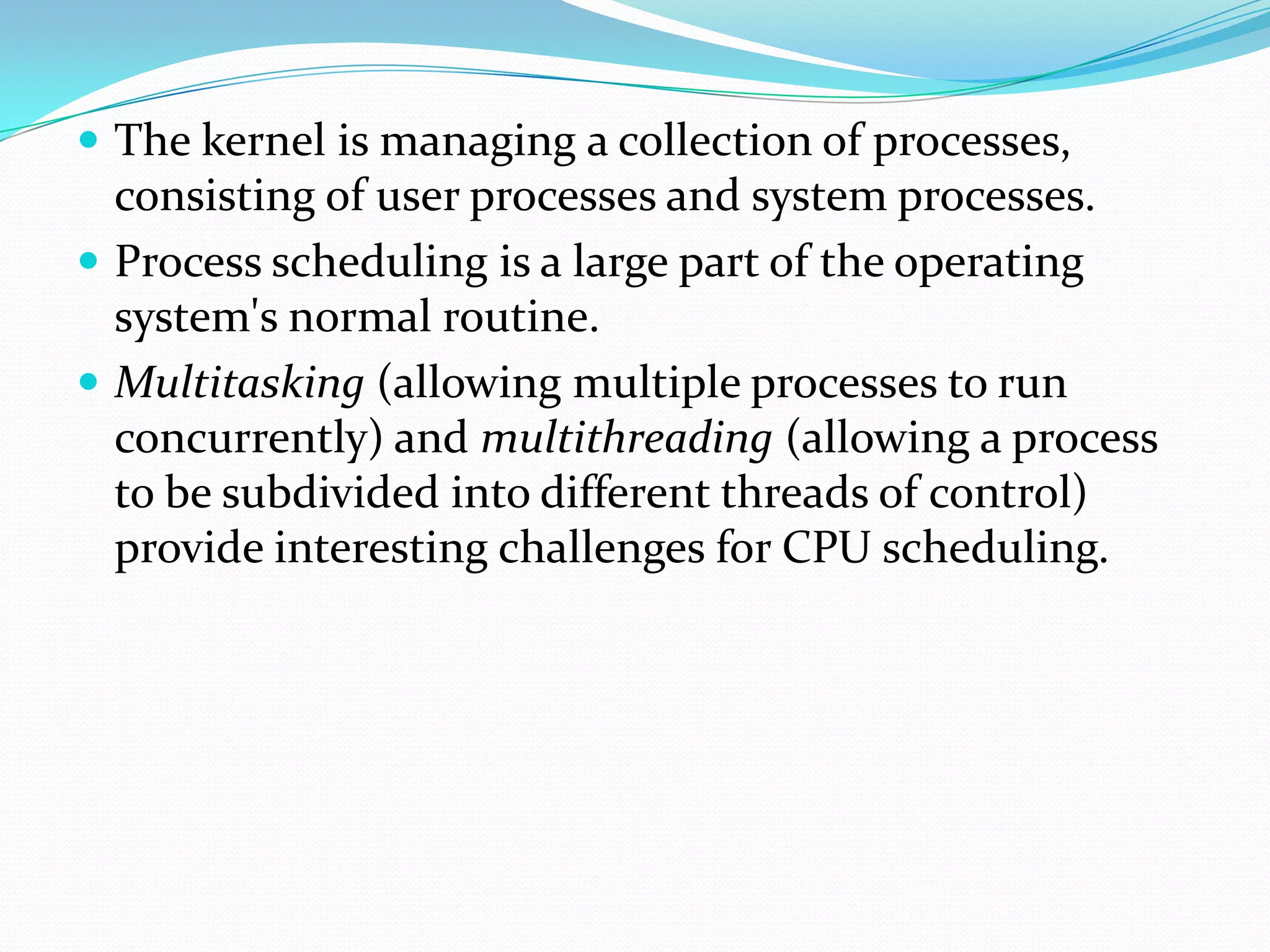  The kernel is managing a collection of processes,
consisting of user processes and system processes.
 Process scheduling is a large part of the operating
system's normal routine.
 Multitasking (allowing multiple processes to run
concurrently) and multithreading (allowing a process
to be subdivided into different threads of control)
provide interesting challenges for CPU scheduling.
 