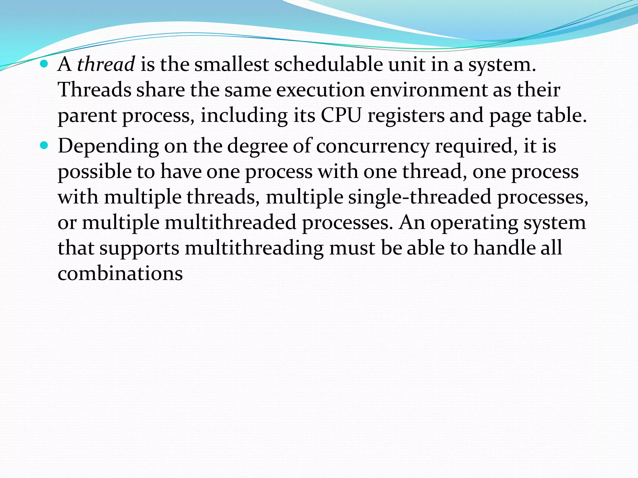  A thread is the smallest schedulable unit in a system.
Threads share the same execution environment as their
parent process, including its CPU registers and page table.
 Depending on the degree of concurrency required, it is
possible to have one process with one thread, one process
with multiple threads, multiple single-threaded processes,
or multiple multithreaded processes. An operating system
that supports multithreading must be able to handle all
combinations
 