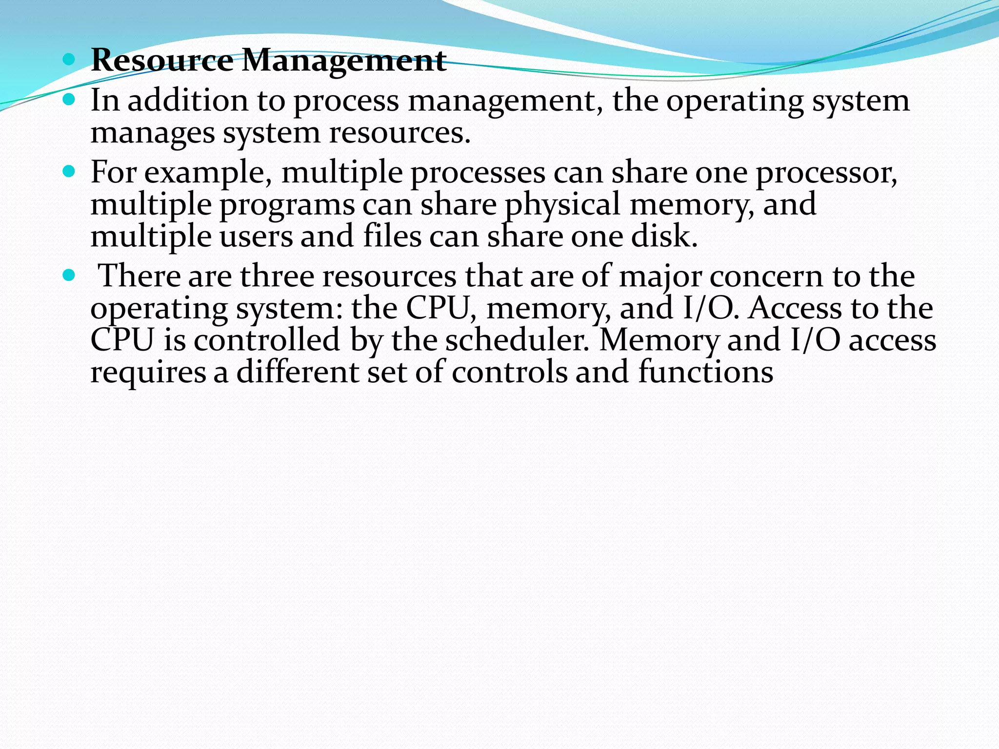  Resource Management
 In addition to process management, the operating system
manages system resources.
 For example, multiple processes can share one processor,
multiple programs can share physical memory, and
multiple users and files can share one disk.
 There are three resources that are of major concern to the
operating system: the CPU, memory, and I/O. Access to the
CPU is controlled by the scheduler. Memory and I/O access
requires a different set of controls and functions
 