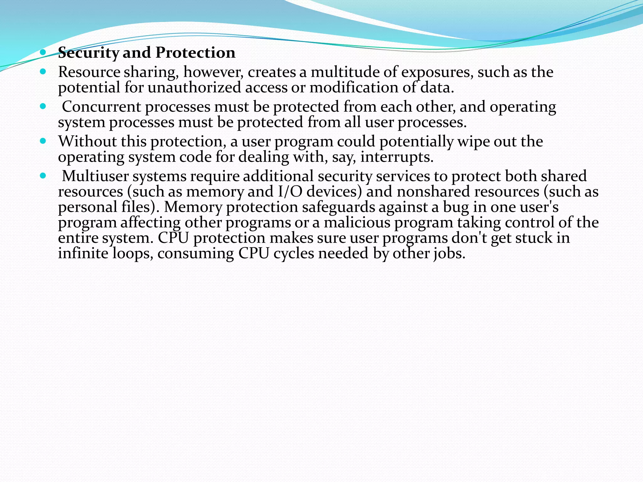  Security and Protection
 Resource sharing, however, creates a multitude of exposures, such as the
potential for unauthorized access or modification of data.
 Concurrent processes must be protected from each other, and operating
system processes must be protected from all user processes.
 Without this protection, a user program could potentially wipe out the
operating system code for dealing with, say, interrupts.
 Multiuser systems require additional security services to protect both shared
resources (such as memory and I/O devices) and nonshared resources (such as
personal files). Memory protection safeguards against a bug in one user's
program affecting other programs or a malicious program taking control of the
entire system. CPU protection makes sure user programs don't get stuck in
infinite loops, consuming CPU cycles needed by other jobs.
 