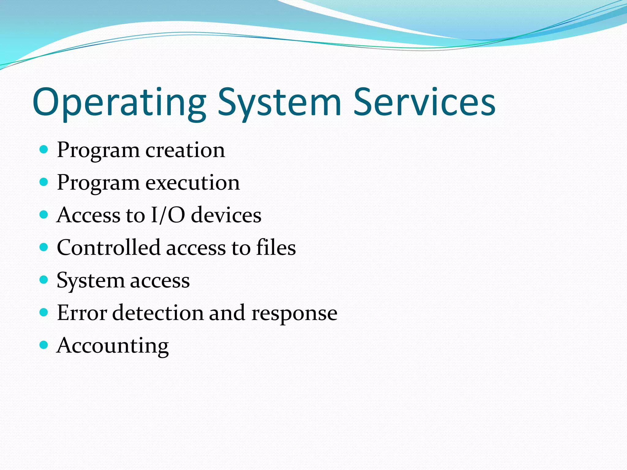 Operating System Services
 Program creation
 Program execution
 Access to I/O devices
 Controlled access to files
 System access
 Error detection and response
 Accounting
 