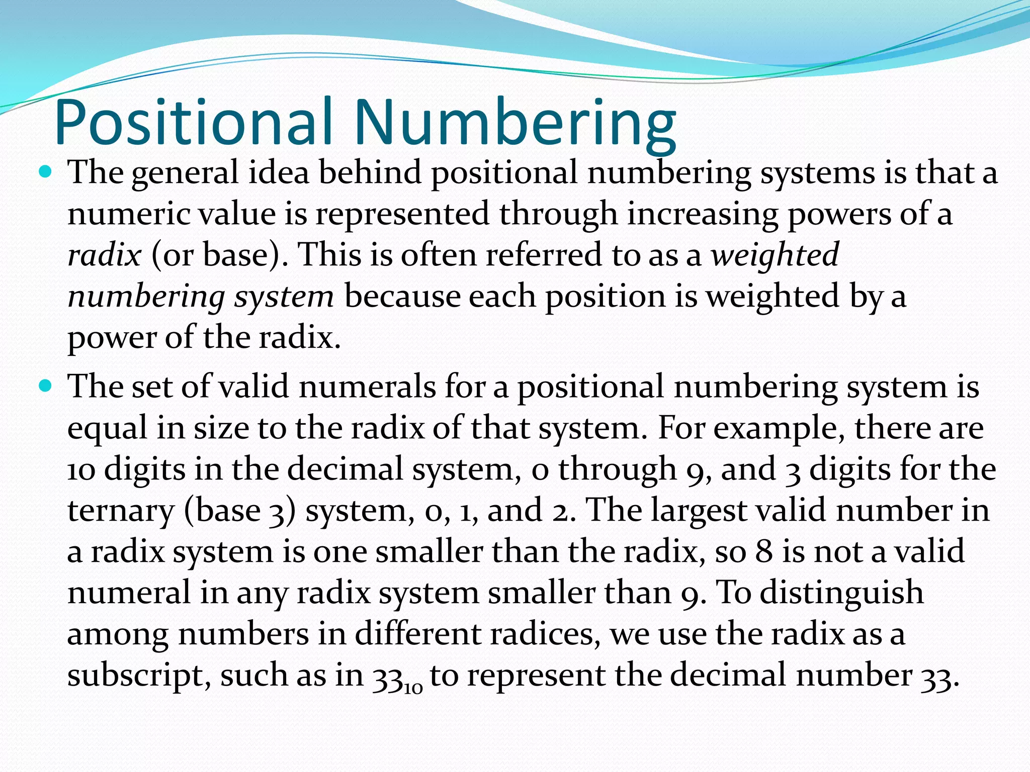 Positional Numbering
 The general idea behind positional numbering systems is that a
numeric value is represented through increasing powers of a
radix (or base). This is often referred to as a weighted
numbering system because each position is weighted by a
power of the radix.
 The set of valid numerals for a positional numbering system is
equal in size to the radix of that system. For example, there are
10 digits in the decimal system, 0 through 9, and 3 digits for the
ternary (base 3) system, 0, 1, and 2. The largest valid number in
a radix system is one smaller than the radix, so 8 is not a valid
numeral in any radix system smaller than 9. To distinguish
among numbers in different radices, we use the radix as a
subscript, such as in 3310 to represent the decimal number 33.
 