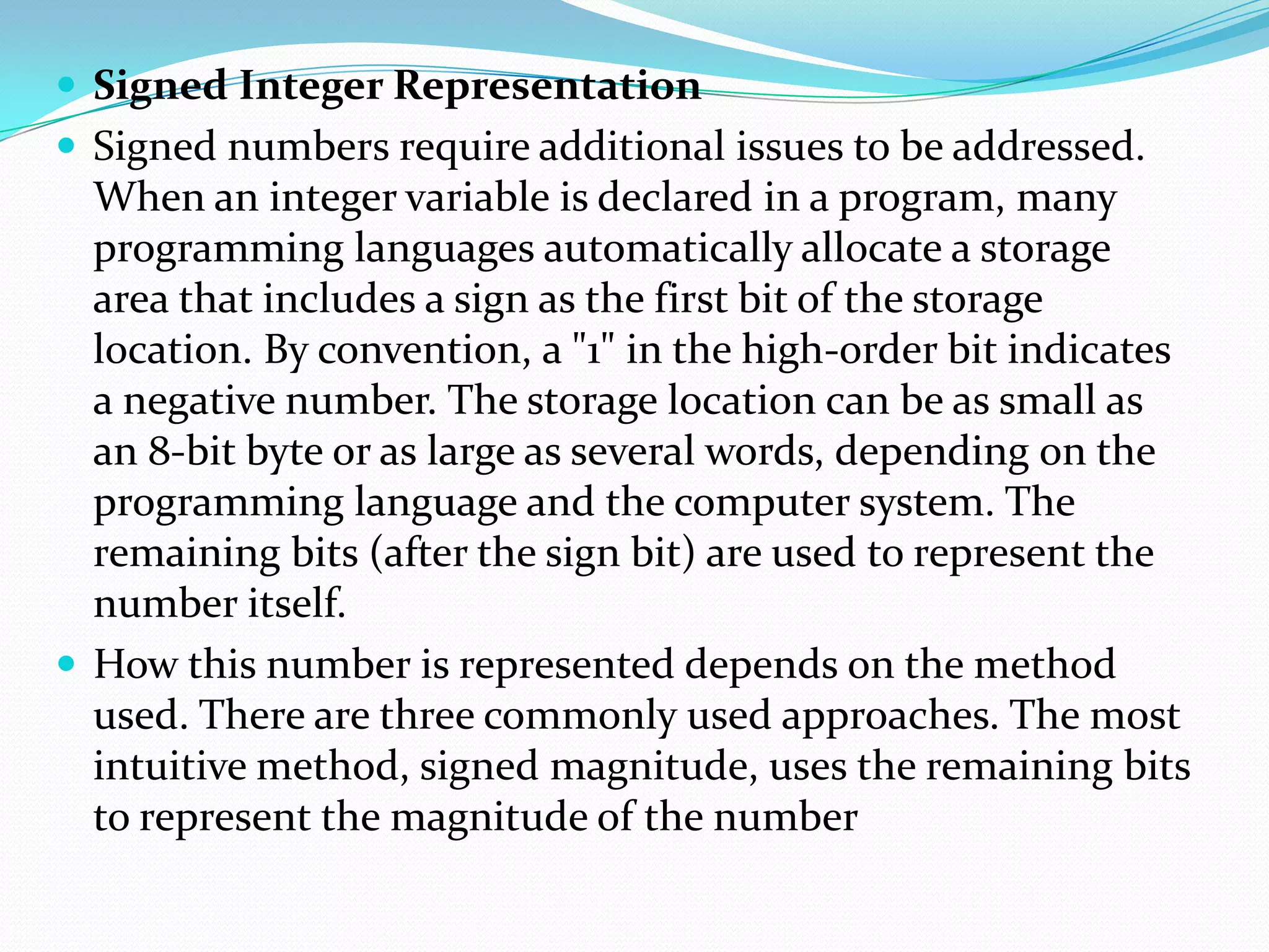 Signed Integer Representation
 Signed numbers require additional issues to be addressed.
When an integer variable is declared in a program, many
programming languages automatically allocate a storage
area that includes a sign as the first bit of the storage
location. By convention, a "1" in the high-order bit indicates
a negative number. The storage location can be as small as
an 8-bit byte or as large as several words, depending on the
programming language and the computer system. The
remaining bits (after the sign bit) are used to represent the
number itself.
 How this number is represented depends on the method
used. There are three commonly used approaches. The most
intuitive method, signed magnitude, uses the remaining bits
to represent the magnitude of the number
 