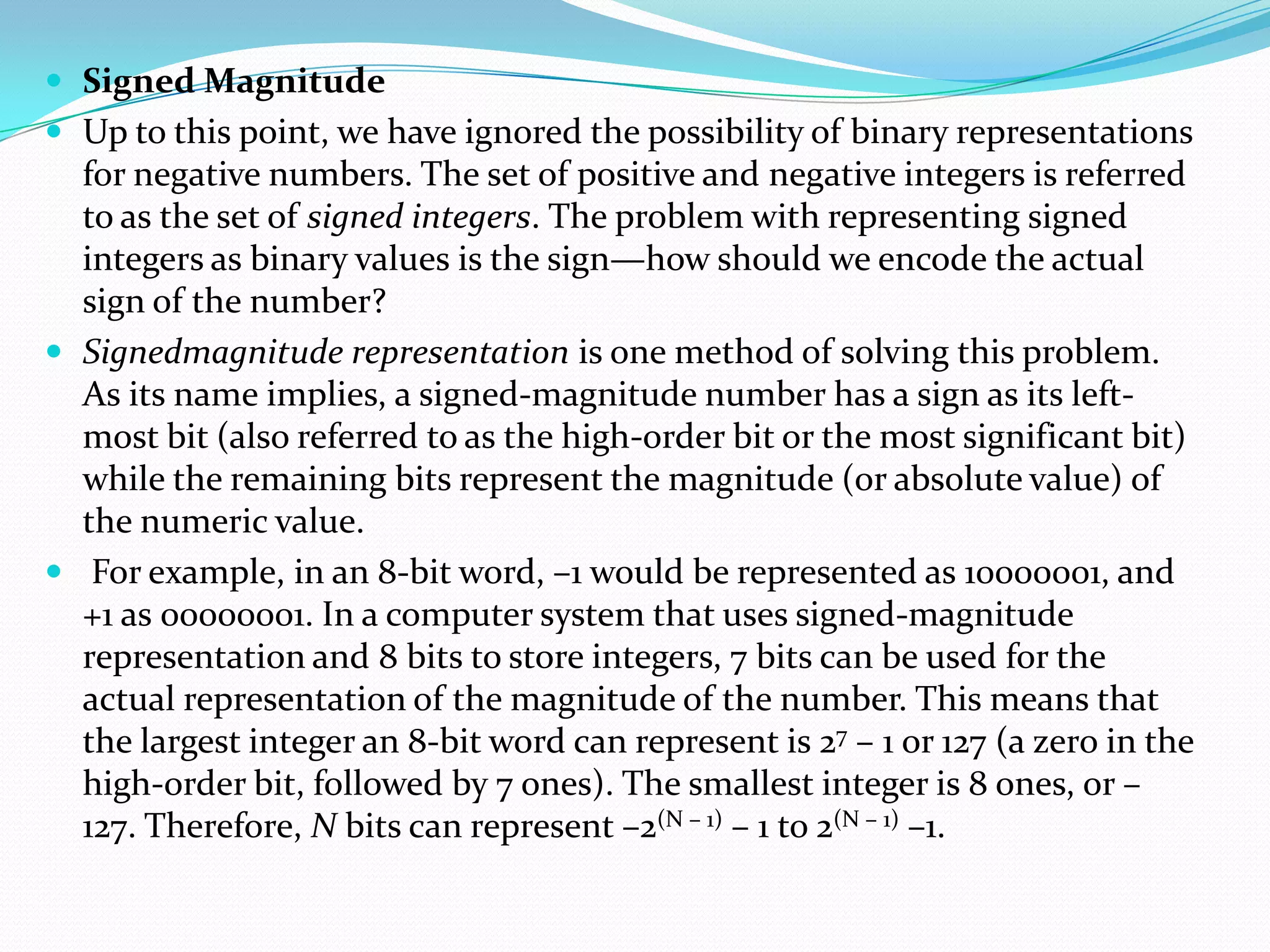  Signed Magnitude
 Up to this point, we have ignored the possibility of binary representations
for negative numbers. The set of positive and negative integers is referred
to as the set of signed integers. The problem with representing signed
integers as binary values is the sign—how should we encode the actual
sign of the number?
 Signedmagnitude representation is one method of solving this problem.
As its name implies, a signed-magnitude number has a sign as its left-
most bit (also referred to as the high-order bit or the most significant bit)
while the remaining bits represent the magnitude (or absolute value) of
the numeric value.
 For example, in an 8-bit word, –1 would be represented as 10000001, and
+1 as 00000001. In a computer system that uses signed-magnitude
representation and 8 bits to store integers, 7 bits can be used for the
actual representation of the magnitude of the number. This means that
the largest integer an 8-bit word can represent is 27 – 1 or 127 (a zero in the
high-order bit, followed by 7 ones). The smallest integer is 8 ones, or –
127. Therefore, N bits can represent –2(N – 1) – 1 to 2(N – 1) –1.
 