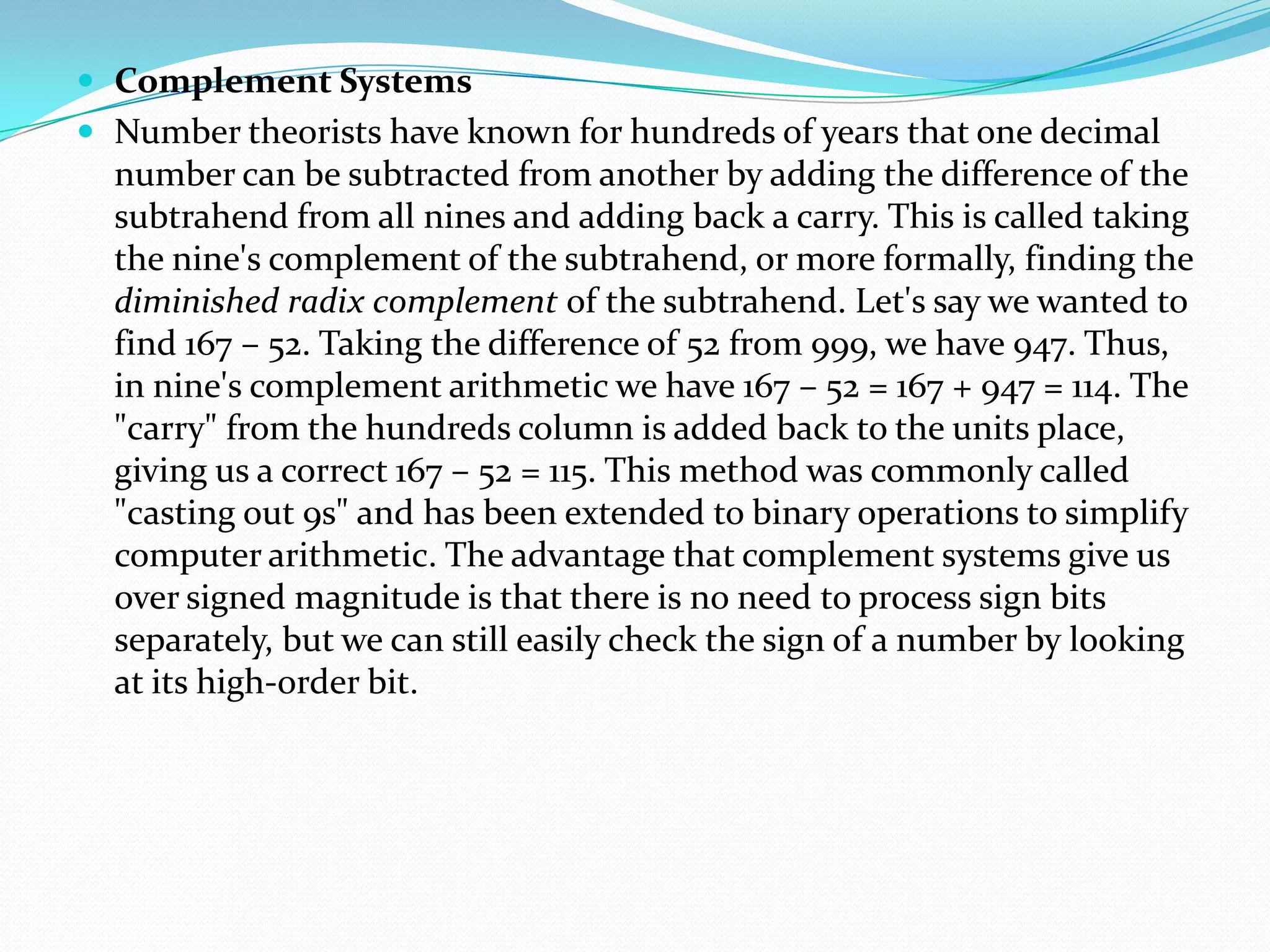  Complement Systems
 Number theorists have known for hundreds of years that one decimal
number can be subtracted from another by adding the difference of the
subtrahend from all nines and adding back a carry. This is called taking
the nine's complement of the subtrahend, or more formally, finding the
diminished radix complement of the subtrahend. Let's say we wanted to
find 167 – 52. Taking the difference of 52 from 999, we have 947. Thus,
in nine's complement arithmetic we have 167 – 52 = 167 + 947 = 114. The
"carry" from the hundreds column is added back to the units place,
giving us a correct 167 – 52 = 115. This method was commonly called
"casting out 9s" and has been extended to binary operations to simplify
computer arithmetic. The advantage that complement systems give us
over signed magnitude is that there is no need to process sign bits
separately, but we can still easily check the sign of a number by looking
at its high-order bit.
 