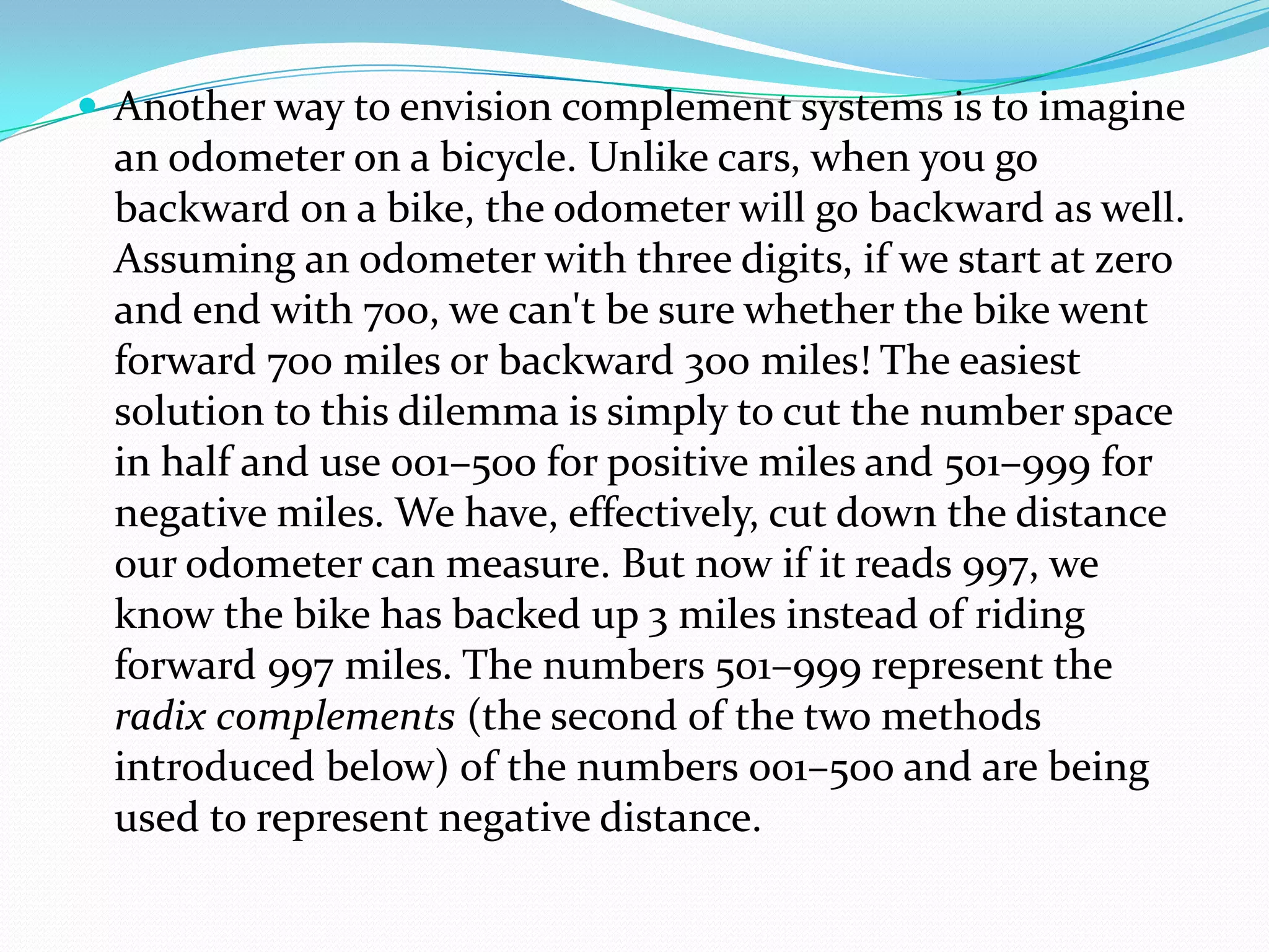  Another way to envision complement systems is to imagine
an odometer on a bicycle. Unlike cars, when you go
backward on a bike, the odometer will go backward as well.
Assuming an odometer with three digits, if we start at zero
and end with 700, we can't be sure whether the bike went
forward 700 miles or backward 300 miles! The easiest
solution to this dilemma is simply to cut the number space
in half and use 001–500 for positive miles and 501–999 for
negative miles. We have, effectively, cut down the distance
our odometer can measure. But now if it reads 997, we
know the bike has backed up 3 miles instead of riding
forward 997 miles. The numbers 501–999 represent the
radix complements (the second of the two methods
introduced below) of the numbers 001–500 and are being
used to represent negative distance.
 