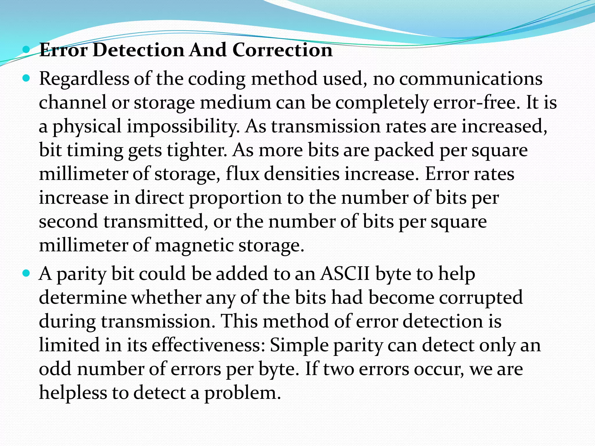  Error Detection And Correction
 Regardless of the coding method used, no communications
channel or storage medium can be completely error-free. It is
a physical impossibility. As transmission rates are increased,
bit timing gets tighter. As more bits are packed per square
millimeter of storage, flux densities increase. Error rates
increase in direct proportion to the number of bits per
second transmitted, or the number of bits per square
millimeter of magnetic storage.
 A parity bit could be added to an ASCII byte to help
determine whether any of the bits had become corrupted
during transmission. This method of error detection is
limited in its effectiveness: Simple parity can detect only an
odd number of errors per byte. If two errors occur, we are
helpless to detect a problem.
 