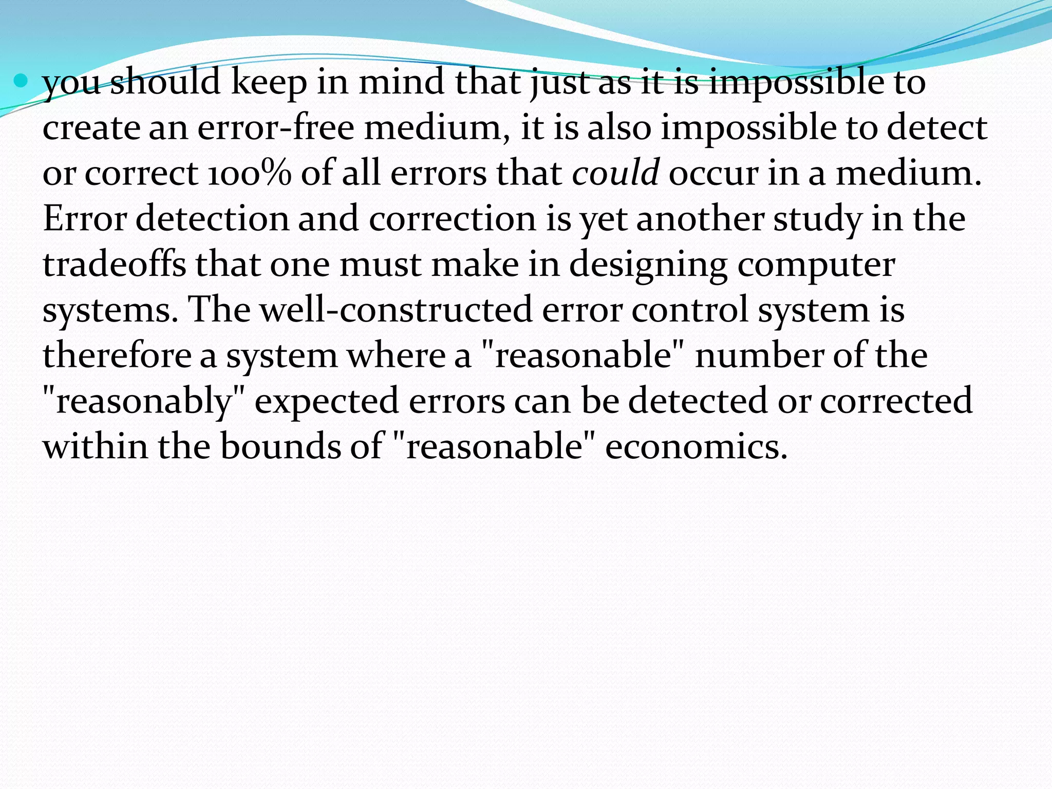  you should keep in mind that just as it is impossible to
create an error-free medium, it is also impossible to detect
or correct 100% of all errors that could occur in a medium.
Error detection and correction is yet another study in the
tradeoffs that one must make in designing computer
systems. The well-constructed error control system is
therefore a system where a "reasonable" number of the
"reasonably" expected errors can be detected or corrected
within the bounds of "reasonable" economics.
 
