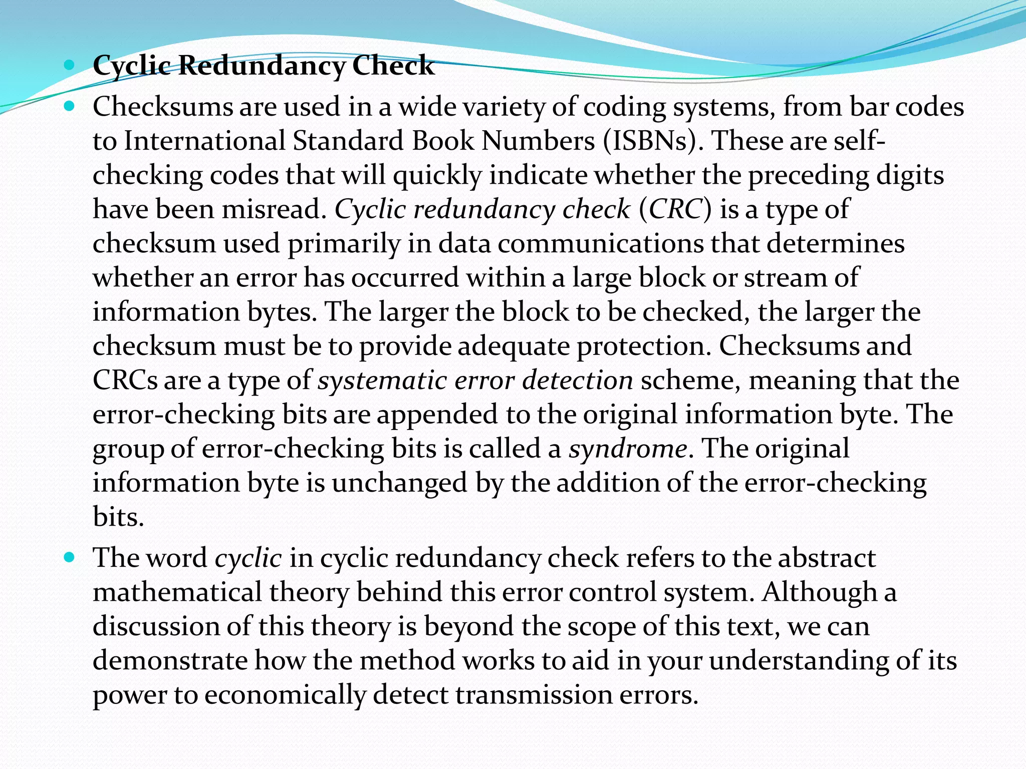  Cyclic Redundancy Check
 Checksums are used in a wide variety of coding systems, from bar codes
to International Standard Book Numbers (ISBNs). These are self-
checking codes that will quickly indicate whether the preceding digits
have been misread. Cyclic redundancy check (CRC) is a type of
checksum used primarily in data communications that determines
whether an error has occurred within a large block or stream of
information bytes. The larger the block to be checked, the larger the
checksum must be to provide adequate protection. Checksums and
CRCs are a type of systematic error detection scheme, meaning that the
error-checking bits are appended to the original information byte. The
group of error-checking bits is called a syndrome. The original
information byte is unchanged by the addition of the error-checking
bits.
 The word cyclic in cyclic redundancy check refers to the abstract
mathematical theory behind this error control system. Although a
discussion of this theory is beyond the scope of this text, we can
demonstrate how the method works to aid in your understanding of its
power to economically detect transmission errors.
 