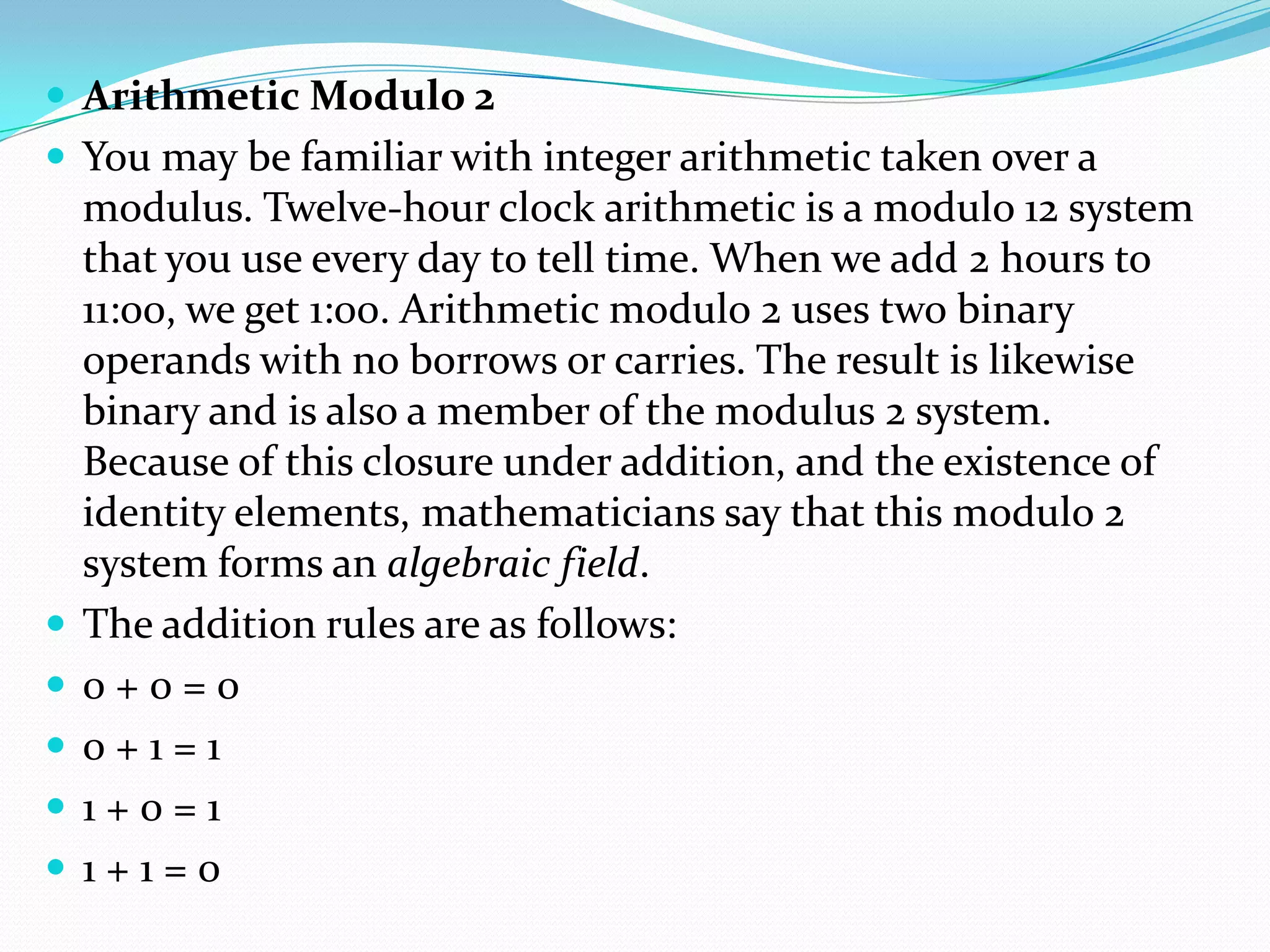  Arithmetic Modulo 2
 You may be familiar with integer arithmetic taken over a
modulus. Twelve-hour clock arithmetic is a modulo 12 system
that you use every day to tell time. When we add 2 hours to
11:00, we get 1:00. Arithmetic modulo 2 uses two binary
operands with no borrows or carries. The result is likewise
binary and is also a member of the modulus 2 system.
Because of this closure under addition, and the existence of
identity elements, mathematicians say that this modulo 2
system forms an algebraic field.
 The addition rules are as follows:
 0 + 0 = 0
 0 + 1 = 1
 1 + 0 = 1
 1 + 1 = 0
 