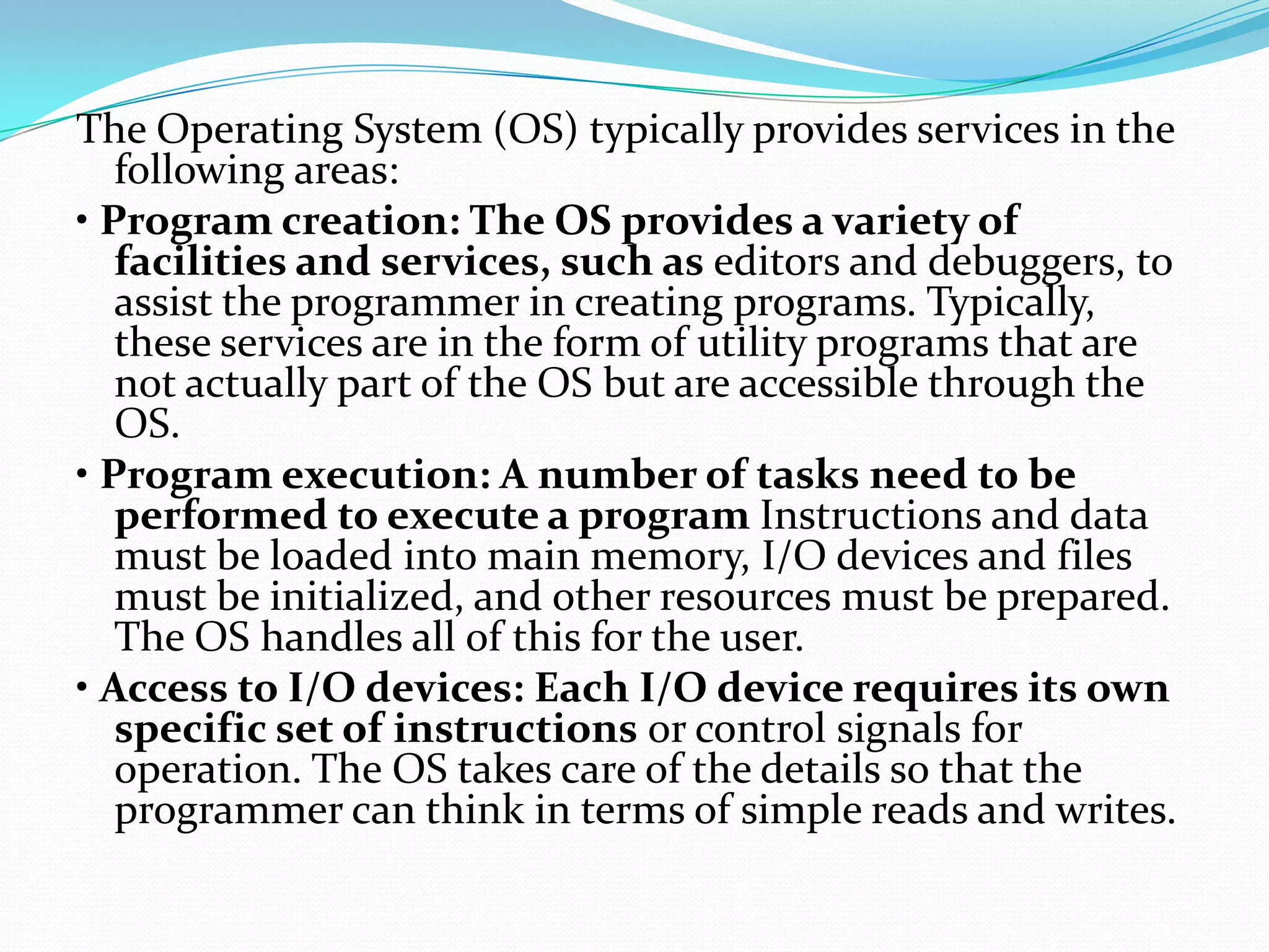 The Operating System (OS) typically provides services in the
following areas:
• Program creation: The OS provides a variety of
facilities and services, such as editors and debuggers, to
assist the programmer in creating programs. Typically,
these services are in the form of utility programs that are
not actually part of the OS but are accessible through the
OS.
• Program execution: A number of tasks need to be
performed to execute a program Instructions and data
must be loaded into main memory, I/O devices and files
must be initialized, and other resources must be prepared.
The OS handles all of this for the user.
• Access to I/O devices: Each I/O device requires its own
specific set of instructions or control signals for
operation. The OS takes care of the details so that the
programmer can think in terms of simple reads and writes.
 