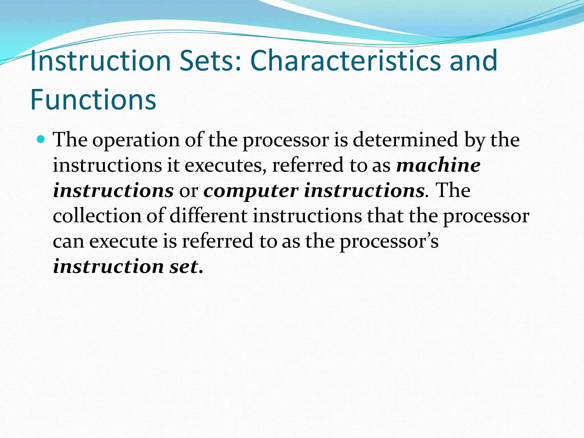 Instruction Sets: Characteristics and
Functions
 The operation of the processor is determined by the
instructions it executes, referred to as machine
instructions or computer instructions. The
collection of different instructions that the processor
can execute is referred to as the processor’s
instruction set.
 