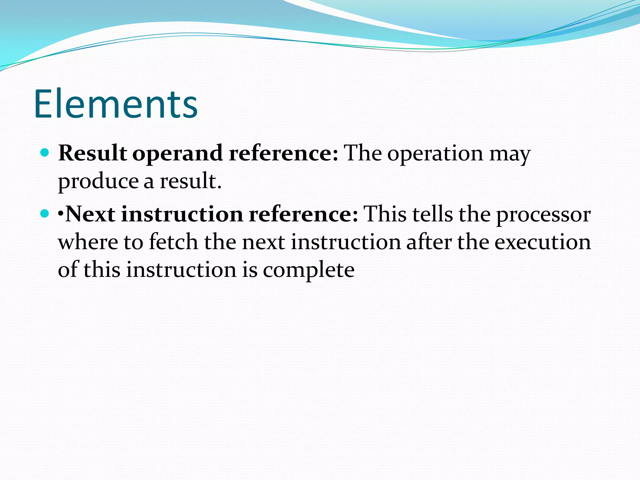 Elements
 Result operand reference: The operation may
produce a result.
 •Next instruction reference: This tells the processor
where to fetch the next instruction after the execution
of this instruction is complete
 