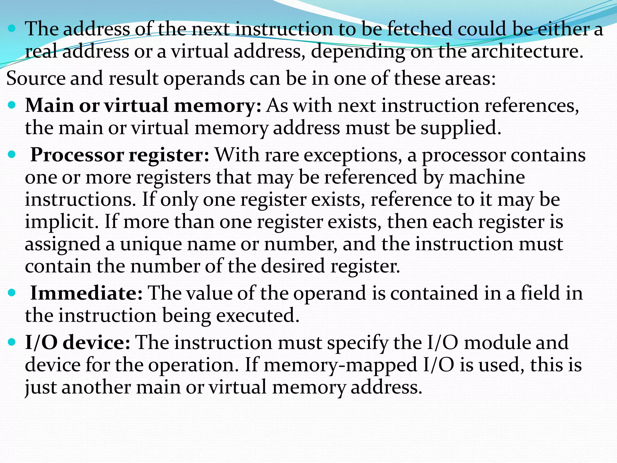  The address of the next instruction to be fetched could be either a
real address or a virtual address, depending on the architecture.
Source and result operands can be in one of these areas:
 Main or virtual memory: As with next instruction references,
the main or virtual memory address must be supplied.
 Processor register: With rare exceptions, a processor contains
one or more registers that may be referenced by machine
instructions. If only one register exists, reference to it may be
implicit. If more than one register exists, then each register is
assigned a unique name or number, and the instruction must
contain the number of the desired register.
 Immediate: The value of the operand is contained in a field in
the instruction being executed.
 I/O device: The instruction must specify the I/O module and
device for the operation. If memory-mapped I/O is used, this is
just another main or virtual memory address.
 