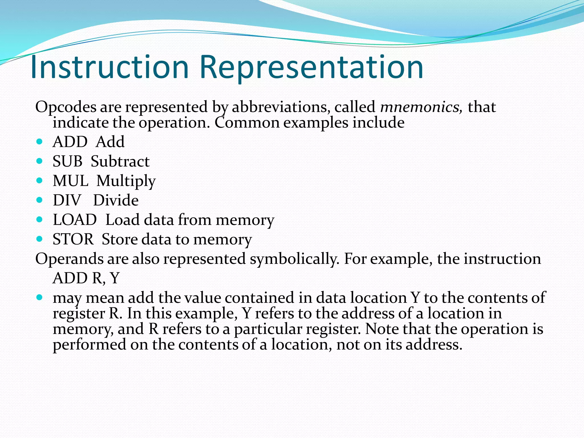Instruction Representation
Opcodes are represented by abbreviations, called mnemonics, that
indicate the operation. Common examples include
 ADD Add
 SUB Subtract
 MUL Multiply
 DIV Divide
 LOAD Load data from memory
 STOR Store data to memory
Operands are also represented symbolically. For example, the instruction
ADD R, Y
 may mean add the value contained in data location Y to the contents of
register R. In this example, Y refers to the address of a location in
memory, and R refers to a particular register. Note that the operation is
performed on the contents of a location, not on its address.
 