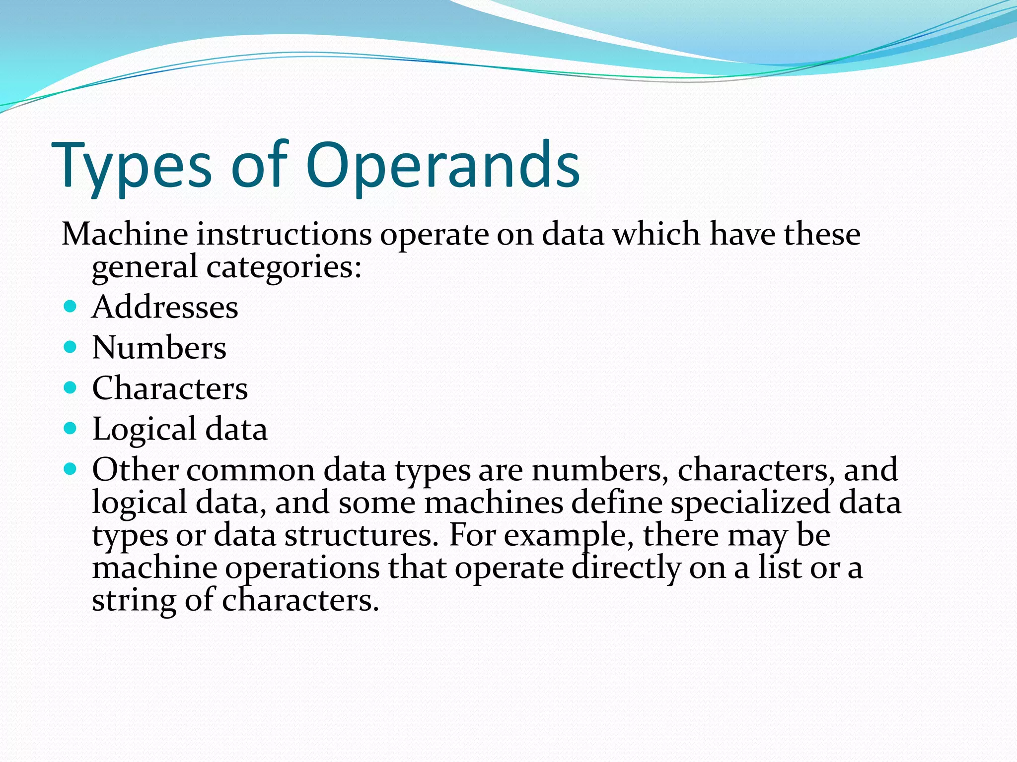Types of Operands
Machine instructions operate on data which have these
general categories:
 Addresses
 Numbers
 Characters
 Logical data
 Other common data types are numbers, characters, and
logical data, and some machines define specialized data
types or data structures. For example, there may be
machine operations that operate directly on a list or a
string of characters.
 