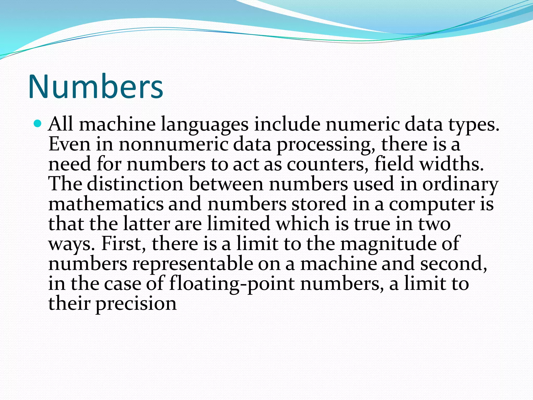 Numbers
 All machine languages include numeric data types.
Even in nonnumeric data processing, there is a
need for numbers to act as counters, field widths.
The distinction between numbers used in ordinary
mathematics and numbers stored in a computer is
that the latter are limited which is true in two
ways. First, there is a limit to the magnitude of
numbers representable on a machine and second,
in the case of floating-point numbers, a limit to
their precision
 