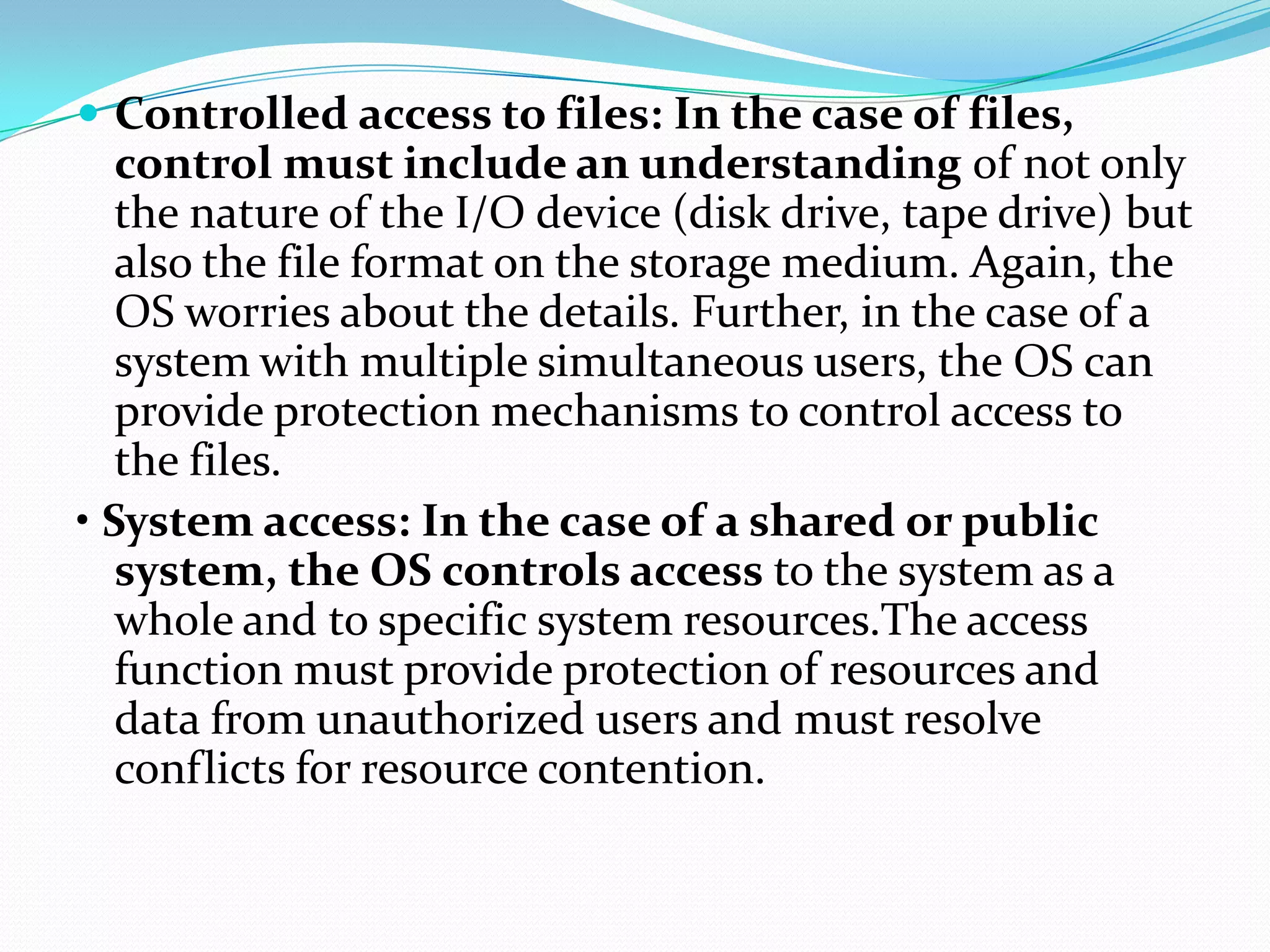 Controlled access to files: In the case of files,
control must include an understanding of not only
the nature of the I/O device (disk drive, tape drive) but
also the file format on the storage medium. Again, the
OS worries about the details. Further, in the case of a
system with multiple simultaneous users, the OS can
provide protection mechanisms to control access to
the files.
• System access: In the case of a shared or public
system, the OS controls access to the system as a
whole and to specific system resources.The access
function must provide protection of resources and
data from unauthorized users and must resolve
conflicts for resource contention.
 