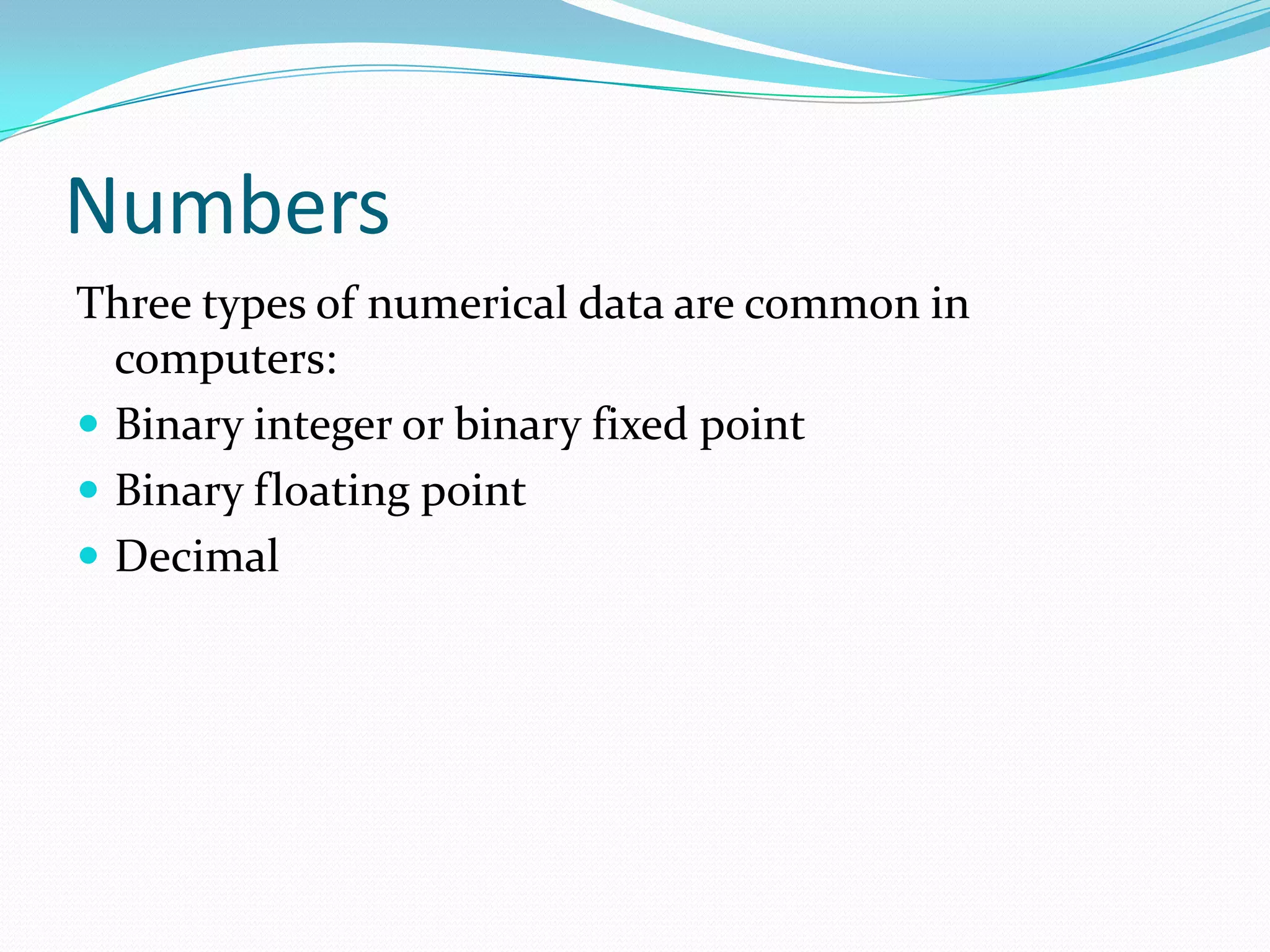 Numbers
Three types of numerical data are common in
computers:
 Binary integer or binary fixed point
 Binary floating point
 Decimal
 