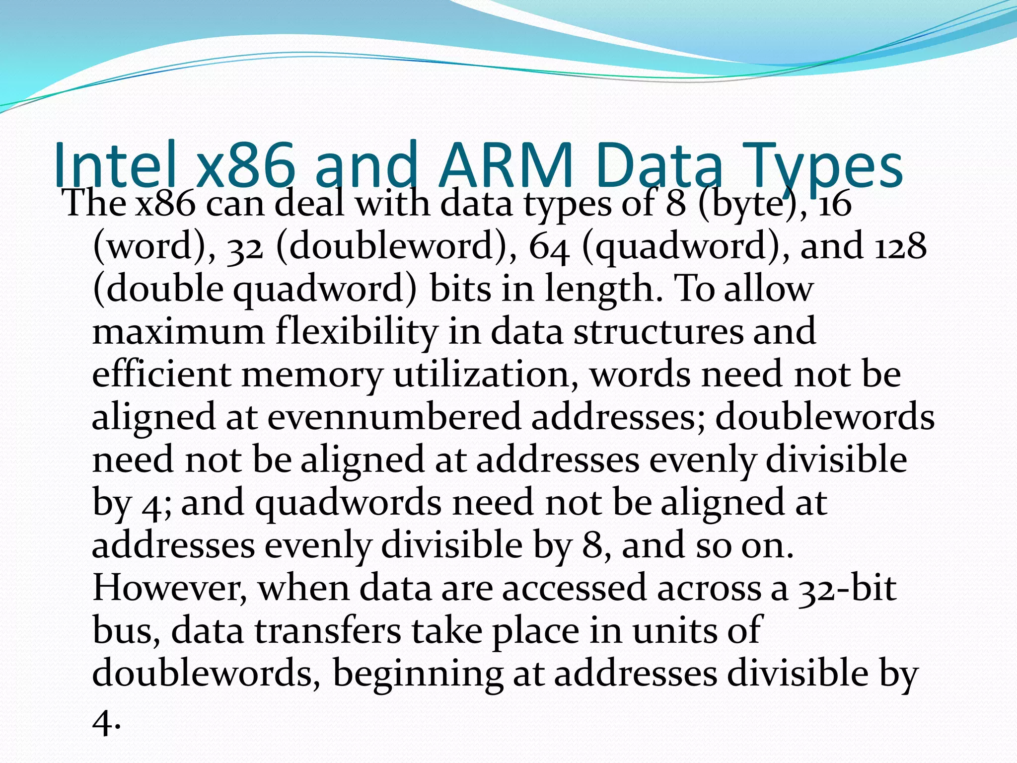 Intel x86 and ARM Data TypesThe x86 can deal with data types of 8 (byte), 16
(word), 32 (doubleword), 64 (quadword), and 128
(double quadword) bits in length. To allow
maximum flexibility in data structures and
efficient memory utilization, words need not be
aligned at evennumbered addresses; doublewords
need not be aligned at addresses evenly divisible
by 4; and quadwords need not be aligned at
addresses evenly divisible by 8, and so on.
However, when data are accessed across a 32-bit
bus, data transfers take place in units of
doublewords, beginning at addresses divisible by
4.
 