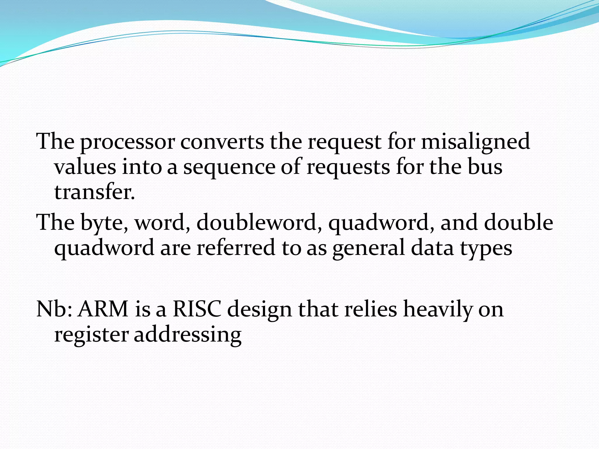 The processor converts the request for misaligned
values into a sequence of requests for the bus
transfer.
The byte, word, doubleword, quadword, and double
quadword are referred to as general data types
Nb: ARM is a RISC design that relies heavily on
register addressing
 