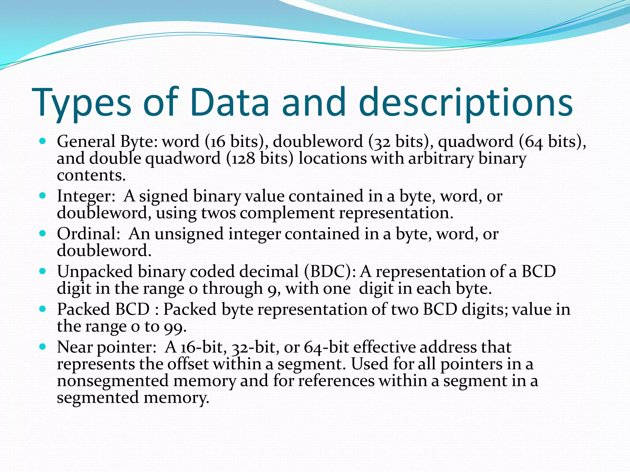 Types of Data and descriptions
 General Byte: word (16 bits), doubleword (32 bits), quadword (64 bits),
and double quadword (128 bits) locations with arbitrary binary
contents.
 Integer: A signed binary value contained in a byte, word, or
doubleword, using twos complement representation.
 Ordinal: An unsigned integer contained in a byte, word, or
doubleword.
 Unpacked binary coded decimal (BDC): A representation of a BCD
digit in the range 0 through 9, with one digit in each byte.
 Packed BCD : Packed byte representation of two BCD digits; value in
the range 0 to 99.
 Near pointer: A 16-bit, 32-bit, or 64-bit effective address that
represents the offset within a segment. Used for all pointers in a
nonsegmented memory and for references within a segment in a
segmented memory.
 