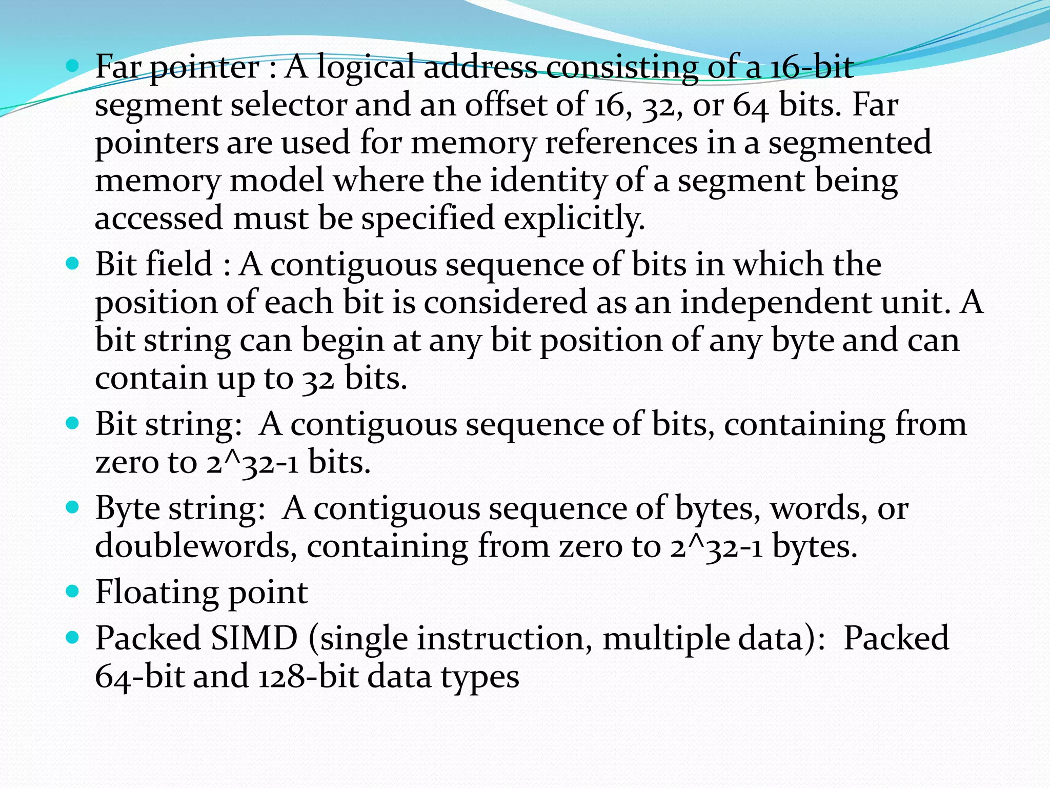  Far pointer : A logical address consisting of a 16-bit
segment selector and an offset of 16, 32, or 64 bits. Far
pointers are used for memory references in a segmented
memory model where the identity of a segment being
accessed must be specified explicitly.
 Bit field : A contiguous sequence of bits in which the
position of each bit is considered as an independent unit. A
bit string can begin at any bit position of any byte and can
contain up to 32 bits.
 Bit string: A contiguous sequence of bits, containing from
zero to 2^32-1 bits.
 Byte string: A contiguous sequence of bytes, words, or
doublewords, containing from zero to 2^32-1 bytes.
 Floating point
 Packed SIMD (single instruction, multiple data): Packed
64-bit and 128-bit data types
 