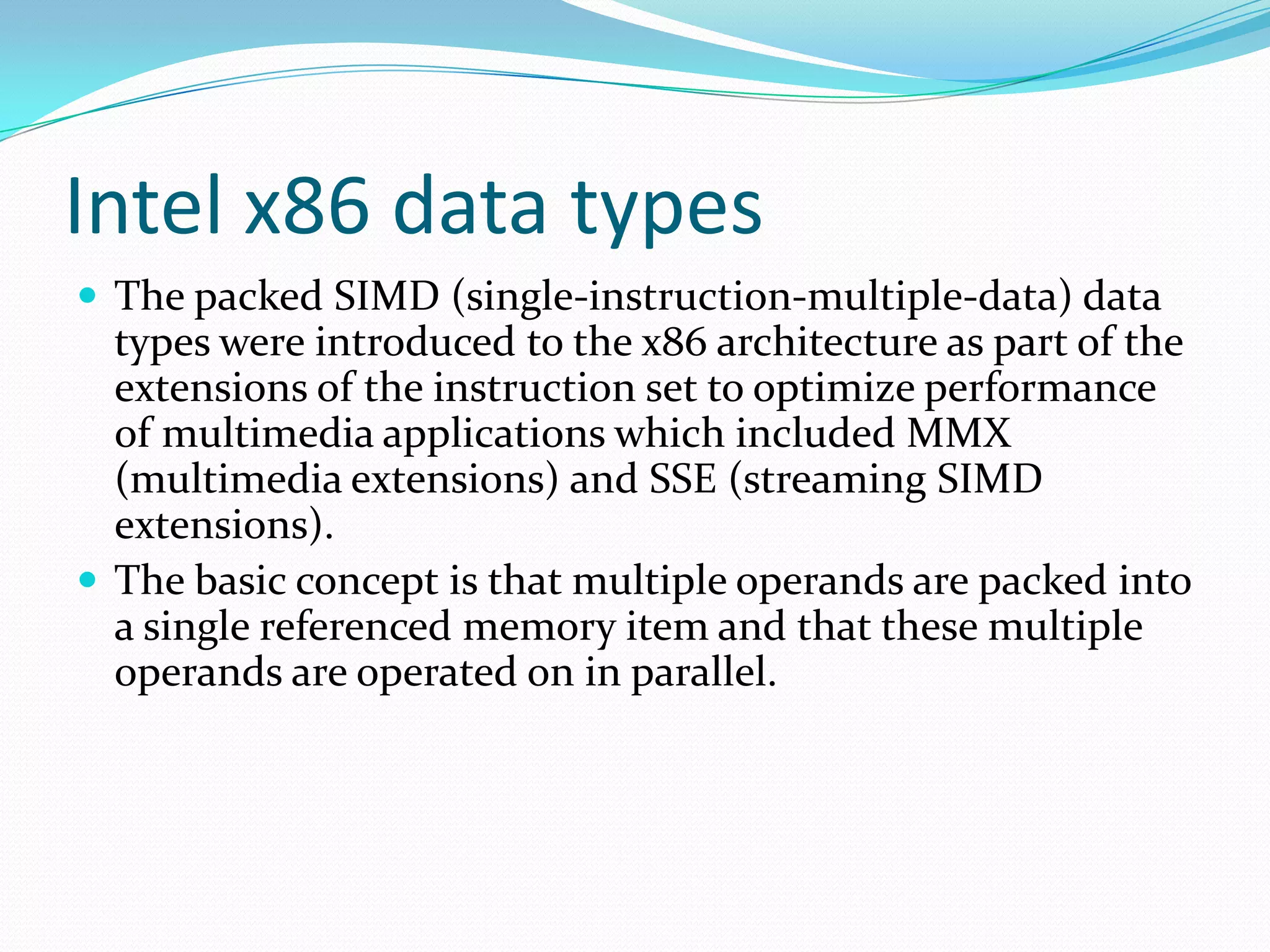 Intel x86 data types
 The packed SIMD (single-instruction-multiple-data) data
types were introduced to the x86 architecture as part of the
extensions of the instruction set to optimize performance
of multimedia applications which included MMX
(multimedia extensions) and SSE (streaming SIMD
extensions).
 The basic concept is that multiple operands are packed into
a single referenced memory item and that these multiple
operands are operated on in parallel.
 