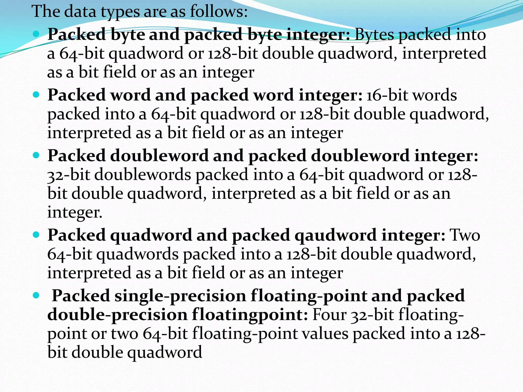 The data types are as follows:
 Packed byte and packed byte integer: Bytes packed into
a 64-bit quadword or 128-bit double quadword, interpreted
as a bit field or as an integer
 Packed word and packed word integer: 16-bit words
packed into a 64-bit quadword or 128-bit double quadword,
interpreted as a bit field or as an integer
 Packed doubleword and packed doubleword integer:
32-bit doublewords packed into a 64-bit quadword or 128-
bit double quadword, interpreted as a bit field or as an
integer.
 Packed quadword and packed qaudword integer: Two
64-bit quadwords packed into a 128-bit double quadword,
interpreted as a bit field or as an integer
 Packed single-precision floating-point and packed
double-precision floatingpoint: Four 32-bit floating-
point or two 64-bit floating-point values packed into a 128-
bit double quadword
 