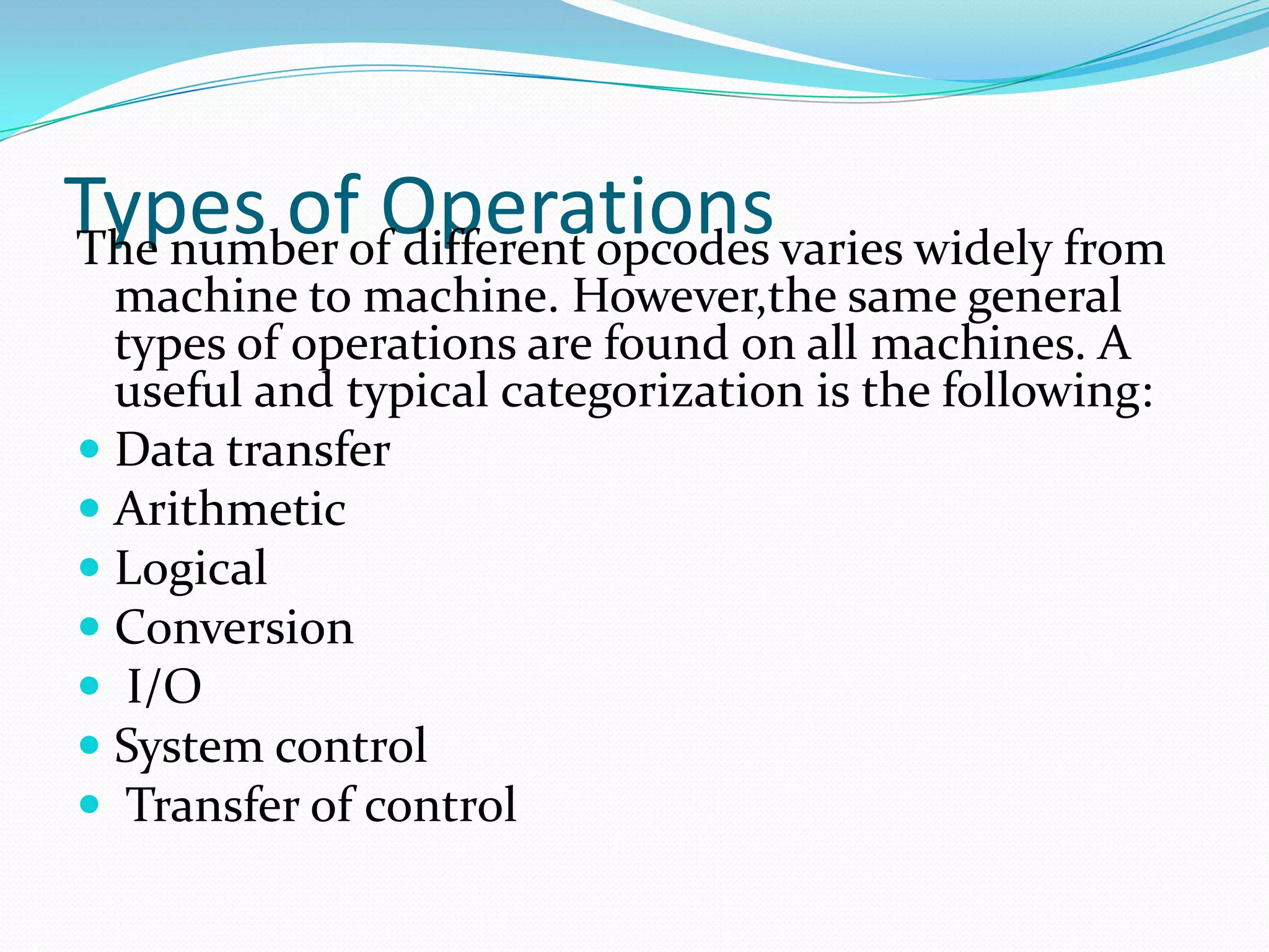 Types of OperationsThe number of different opcodes varies widely from
machine to machine. However,the same general
types of operations are found on all machines. A
useful and typical categorization is the following:
 Data transfer
 Arithmetic
 Logical
 Conversion
 I/O
 System control
 Transfer of control
 