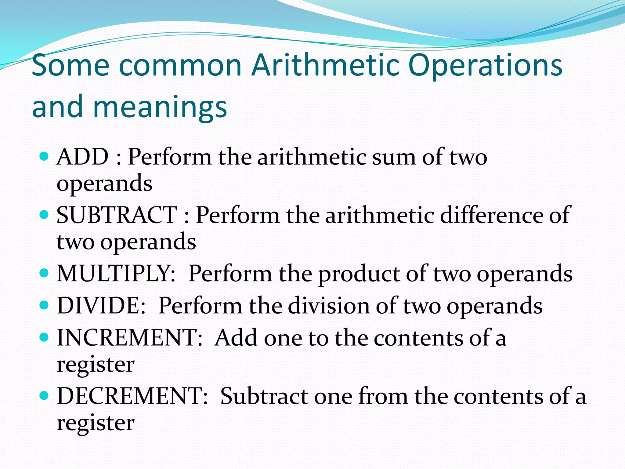 Some common Arithmetic Operations
and meanings
 ADD : Perform the arithmetic sum of two
operands
 SUBTRACT : Perform the arithmetic difference of
two operands
 MULTIPLY: Perform the product of two operands
 DIVIDE: Perform the division of two operands
 INCREMENT: Add one to the contents of a
register
 DECREMENT: Subtract one from the contents of a
register
 