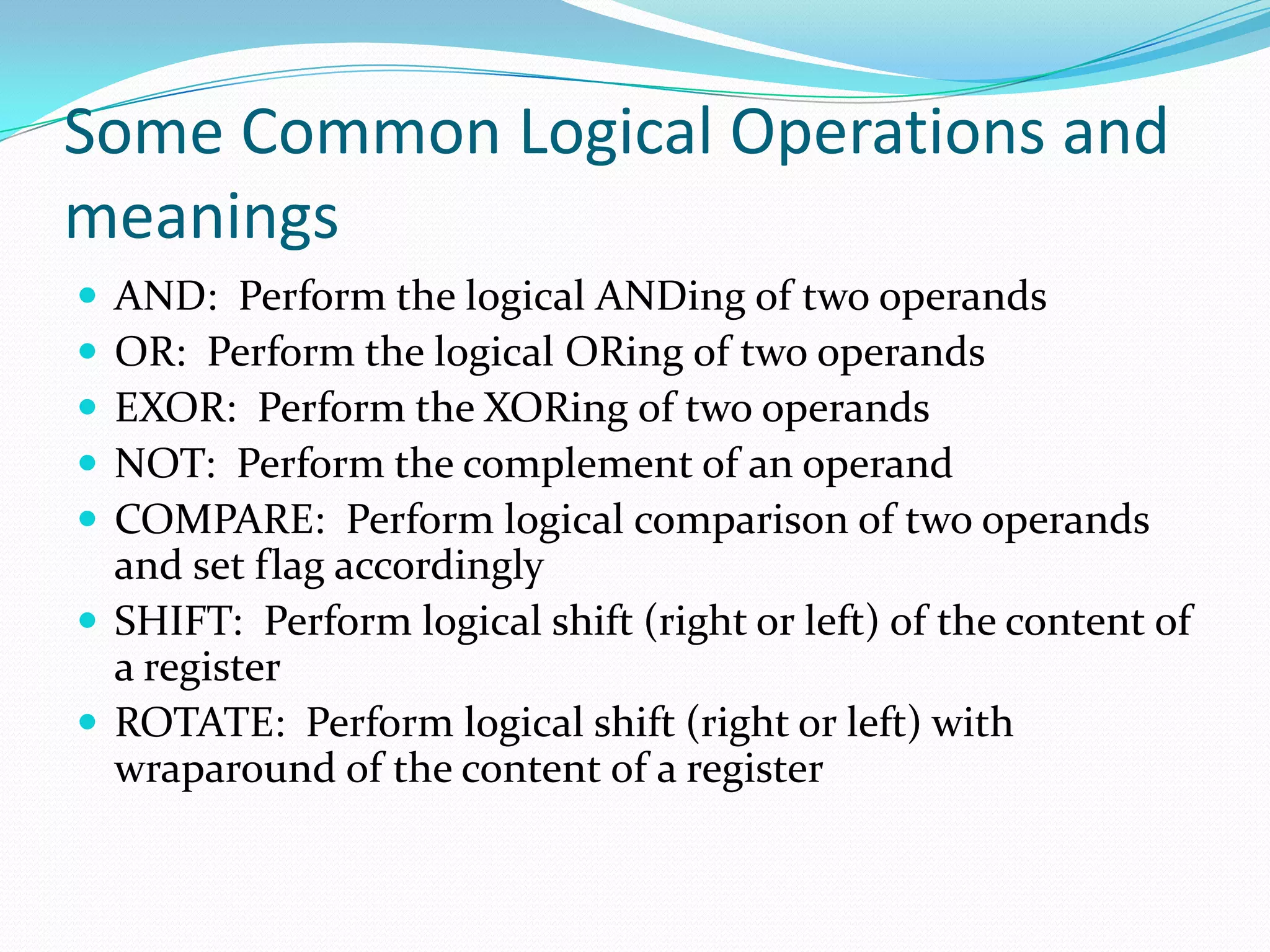 Some Common Logical Operations and
meanings
 AND: Perform the logical ANDing of two operands
 OR: Perform the logical ORing of two operands
 EXOR: Perform the XORing of two operands
 NOT: Perform the complement of an operand
 COMPARE: Perform logical comparison of two operands
and set flag accordingly
 SHIFT: Perform logical shift (right or left) of the content of
a register
 ROTATE: Perform logical shift (right or left) with
wraparound of the content of a register
 