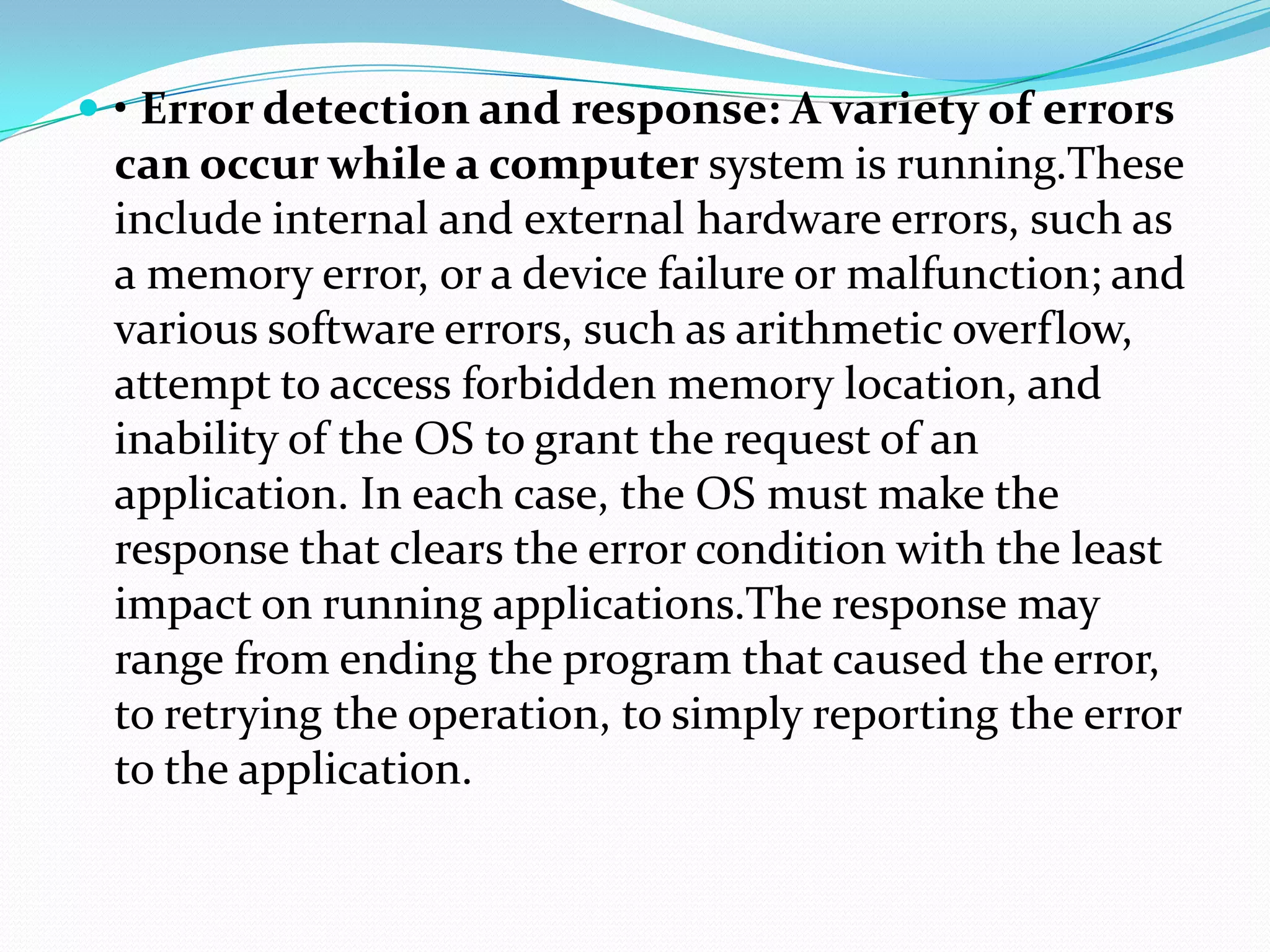  • Error detection and response: A variety of errors
can occur while a computer system is running.These
include internal and external hardware errors, such as
a memory error, or a device failure or malfunction; and
various software errors, such as arithmetic overflow,
attempt to access forbidden memory location, and
inability of the OS to grant the request of an
application. In each case, the OS must make the
response that clears the error condition with the least
impact on running applications.The response may
range from ending the program that caused the error,
to retrying the operation, to simply reporting the error
to the application.
 