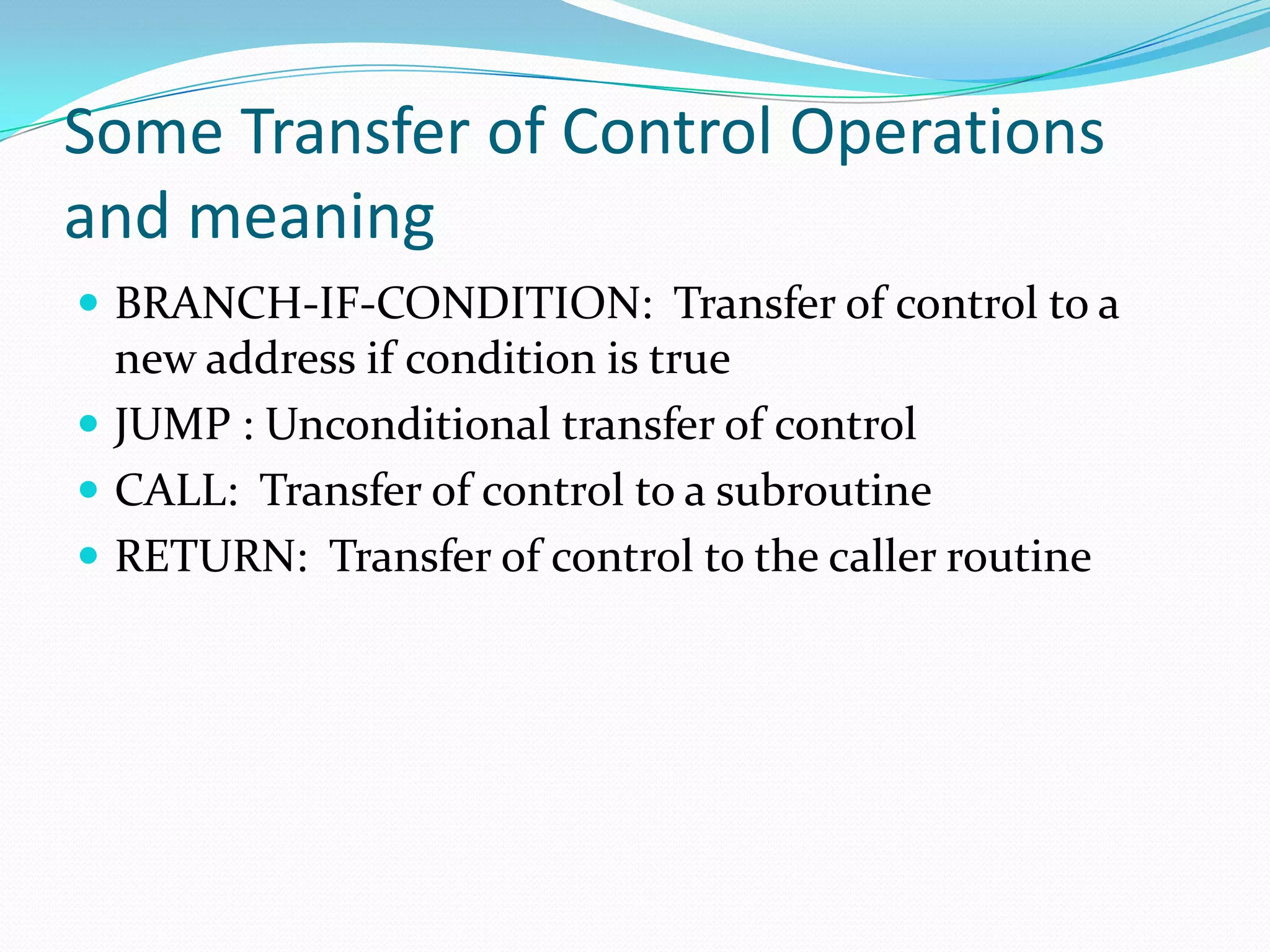 Some Transfer of Control Operations
and meaning
 BRANCH-IF-CONDITION: Transfer of control to a
new address if condition is true
 JUMP : Unconditional transfer of control
 CALL: Transfer of control to a subroutine
 RETURN: Transfer of control to the caller routine
 