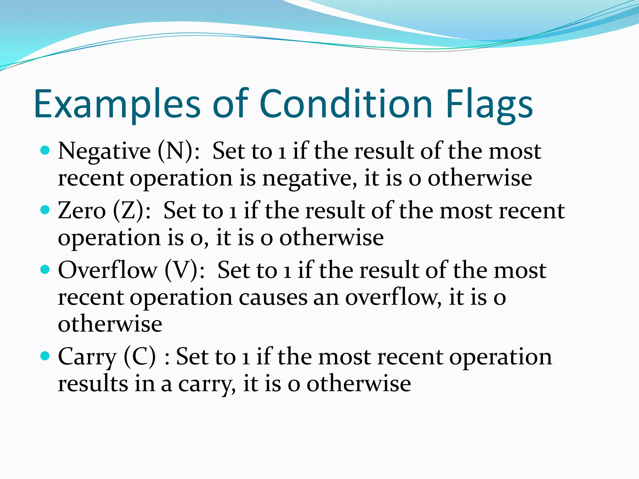 Examples of Condition Flags
 Negative (N): Set to 1 if the result of the most
recent operation is negative, it is 0 otherwise
 Zero (Z): Set to 1 if the result of the most recent
operation is 0, it is 0 otherwise
 Overflow (V): Set to 1 if the result of the most
recent operation causes an overflow, it is 0
otherwise
 Carry (C) : Set to 1 if the most recent operation
results in a carry, it is 0 otherwise
 