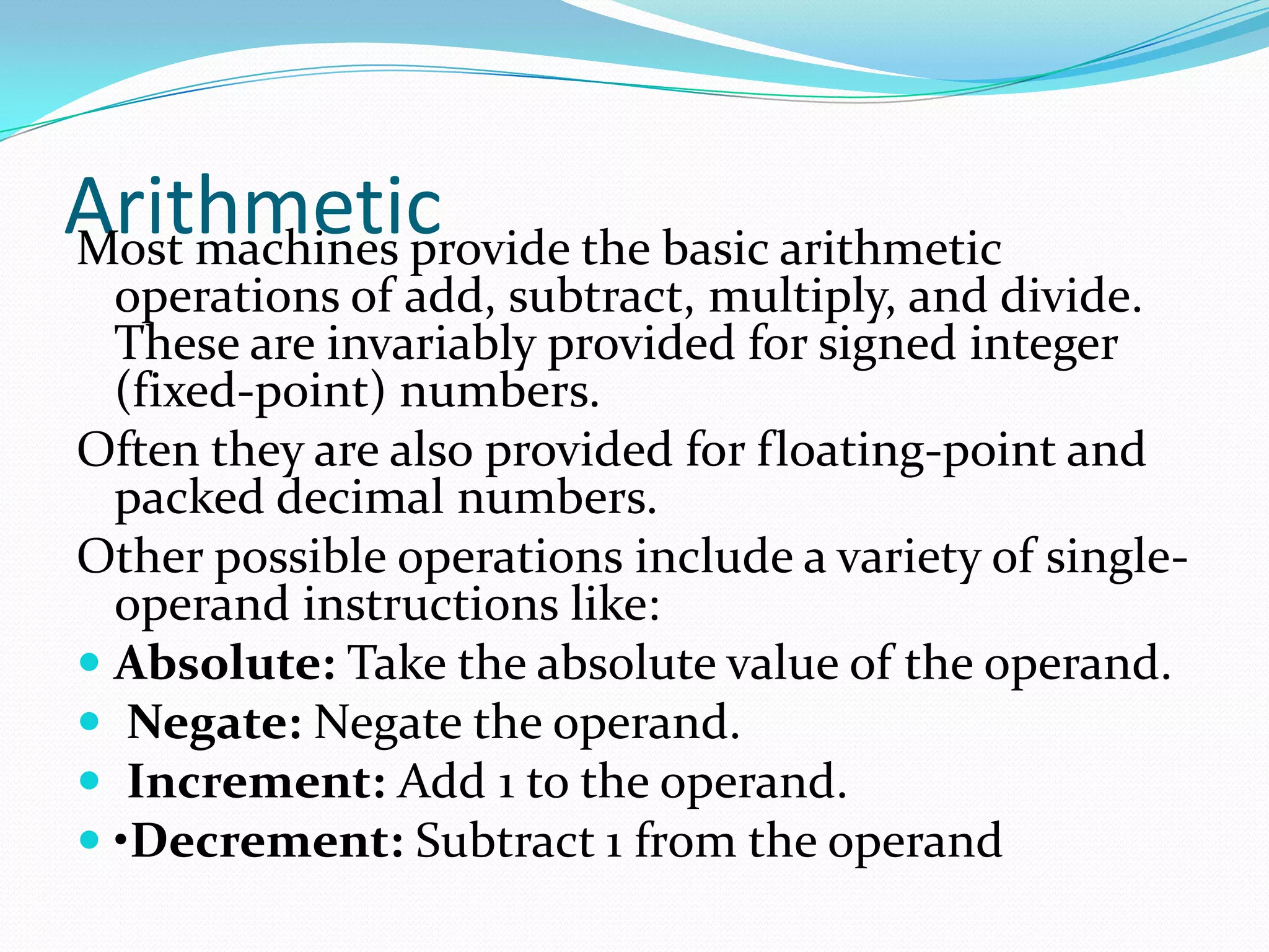 ArithmeticMost machines provide the basic arithmetic
operations of add, subtract, multiply, and divide.
These are invariably provided for signed integer
(fixed-point) numbers.
Often they are also provided for floating-point and
packed decimal numbers.
Other possible operations include a variety of single-
operand instructions like:
 Absolute: Take the absolute value of the operand.
 Negate: Negate the operand.
 Increment: Add 1 to the operand.
 •Decrement: Subtract 1 from the operand
 
