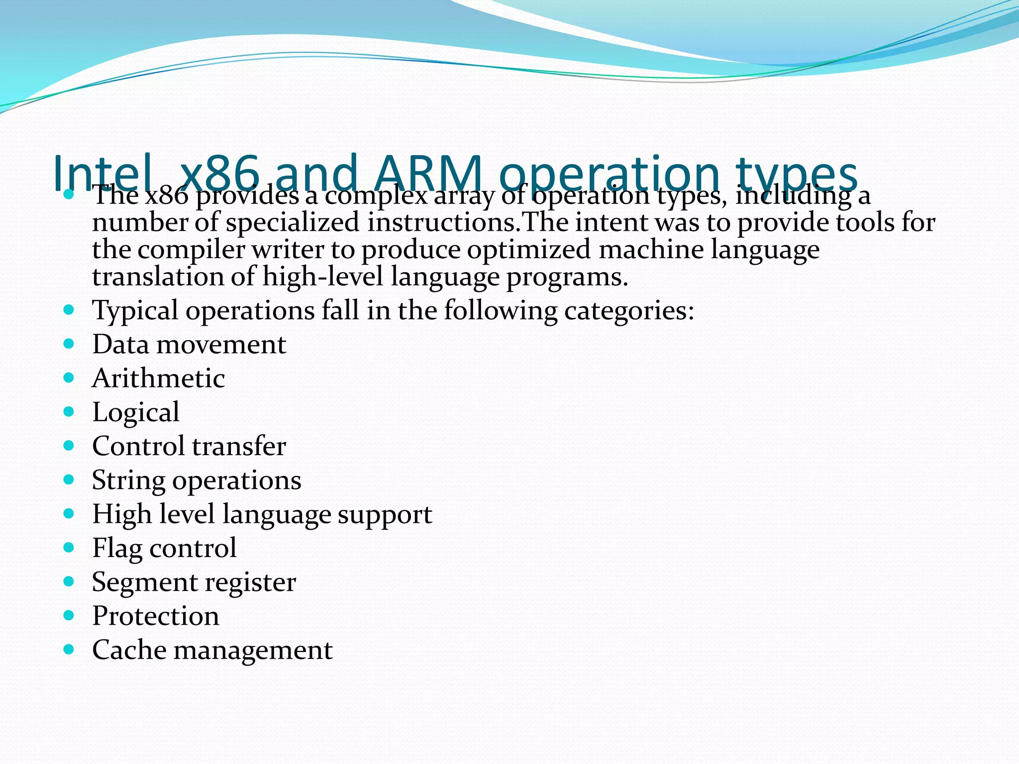 Intel x86 and ARM operation types The x86 provides a complex array of operation types, including a
number of specialized instructions.The intent was to provide tools for
the compiler writer to produce optimized machine language
translation of high-level language programs.
 Typical operations fall in the following categories:
 Data movement
 Arithmetic
 Logical
 Control transfer
 String operations
 High level language support
 Flag control
 Segment register
 Protection
 Cache management
 