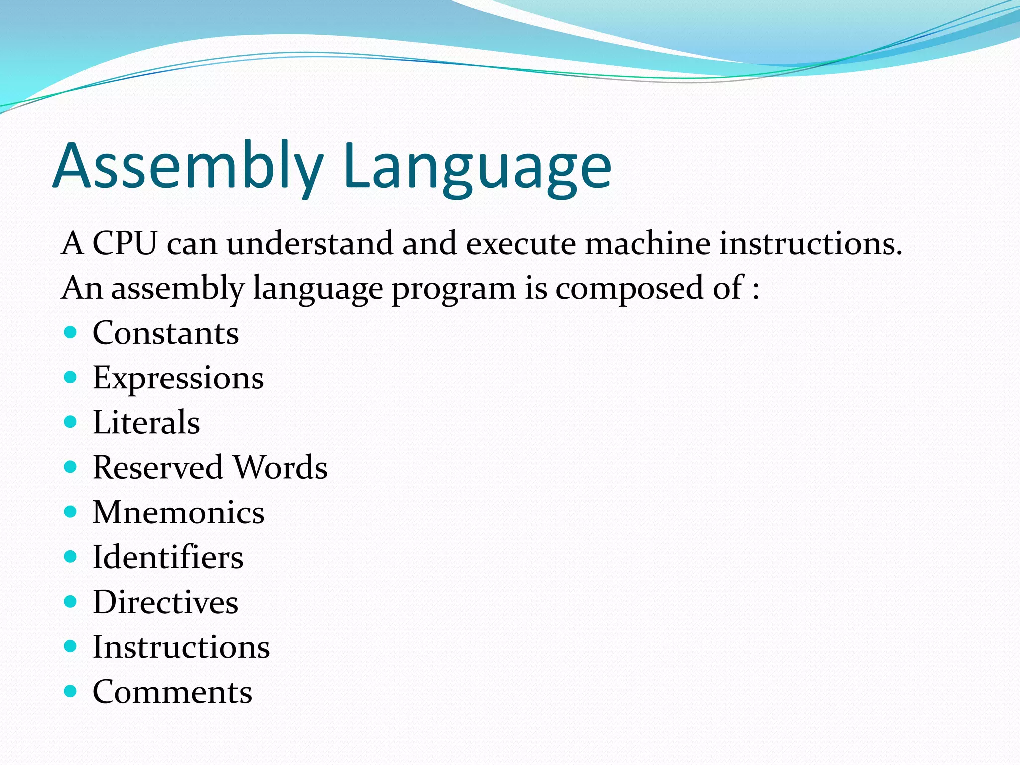 Assembly Language
A CPU can understand and execute machine instructions.
An assembly language program is composed of :
 Constants
 Expressions
 Literals
 Reserved Words
 Mnemonics
 Identifiers
 Directives
 Instructions
 Comments
 