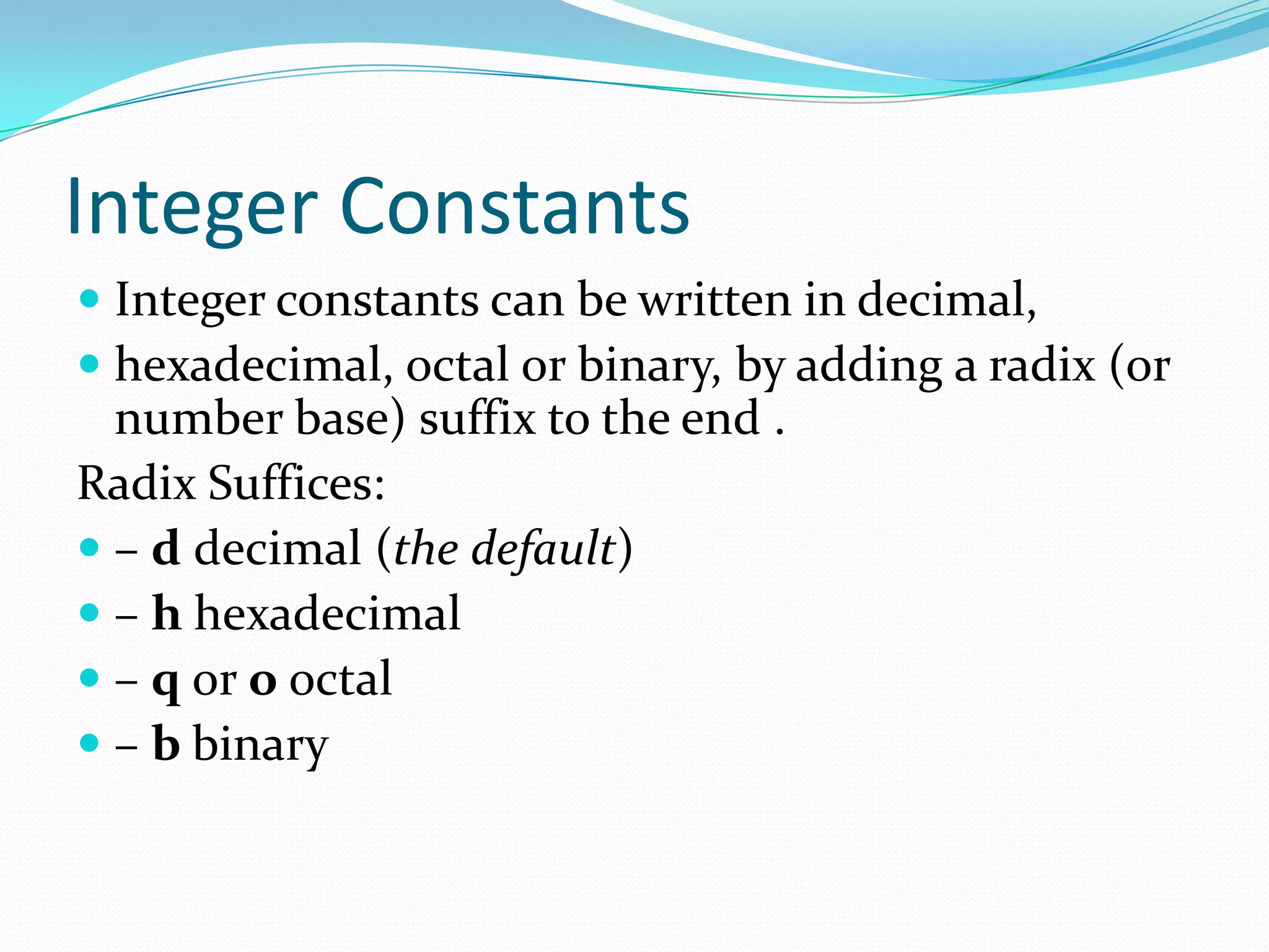 Integer Constants
 Integer constants can be written in decimal,
 hexadecimal, octal or binary, by adding a radix (or
number base) suffix to the end .
Radix Suffices:
 – d decimal (the default)
 – h hexadecimal
 – q or o octal
 – b binary
 