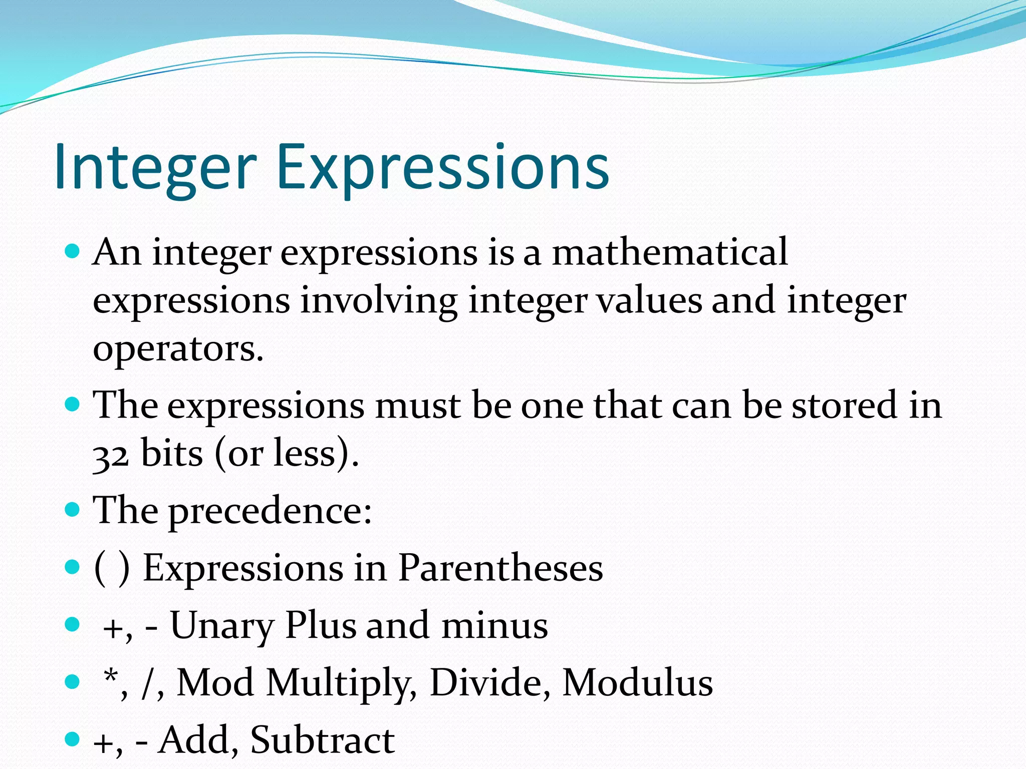 Integer Expressions
 An integer expressions is a mathematical
expressions involving integer values and integer
operators.
 The expressions must be one that can be stored in
32 bits (or less).
 The precedence:
 ( ) Expressions in Parentheses
 +, - Unary Plus and minus
 *, /, Mod Multiply, Divide, Modulus
 +, - Add, Subtract
 