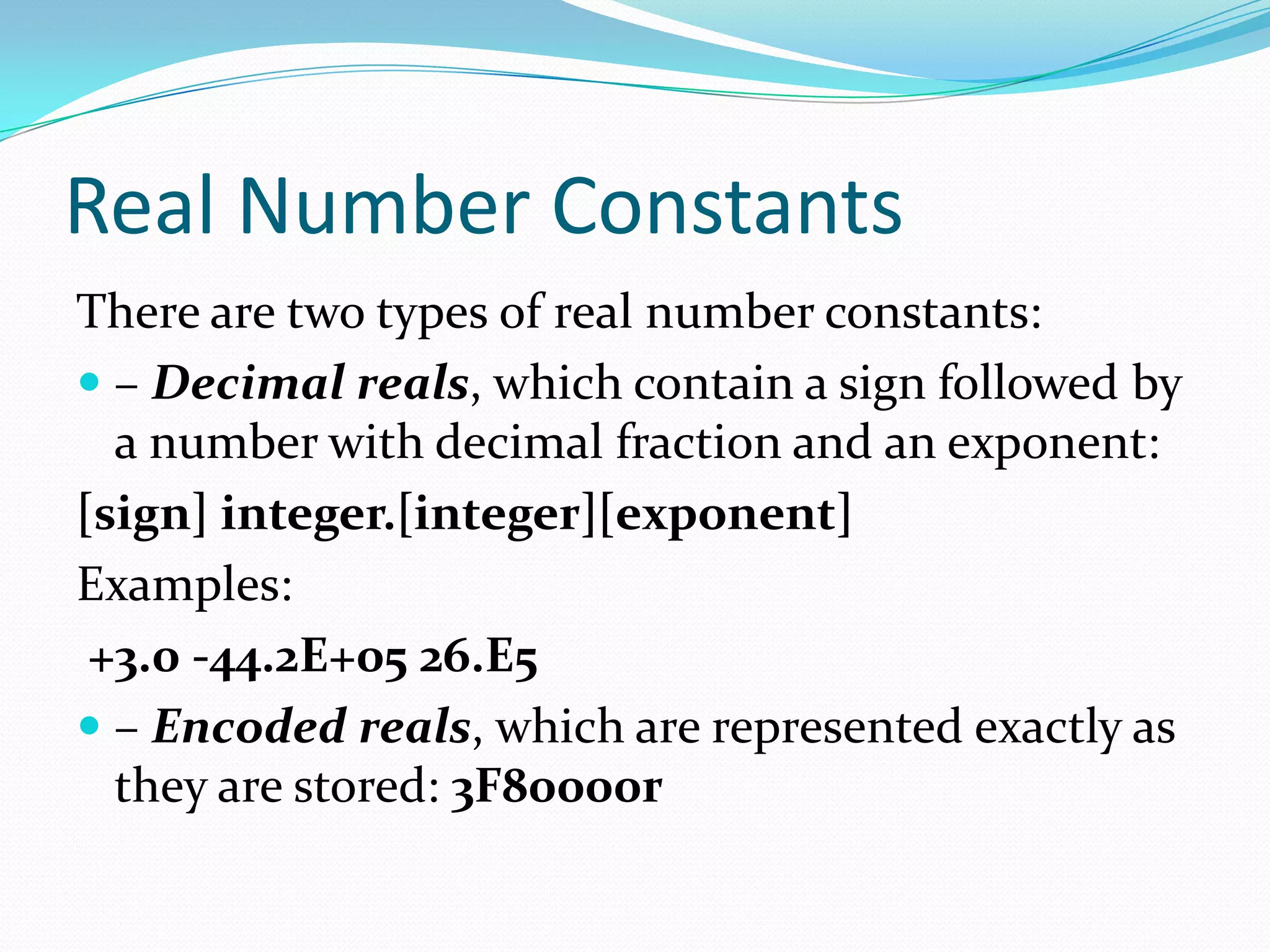 Real Number Constants
There are two types of real number constants:
 – Decimal reals, which contain a sign followed by
a number with decimal fraction and an exponent:
[sign] integer.[integer][exponent]
Examples:
+3.0 -44.2E+05 26.E5
 – Encoded reals, which are represented exactly as
they are stored: 3F80000r
 