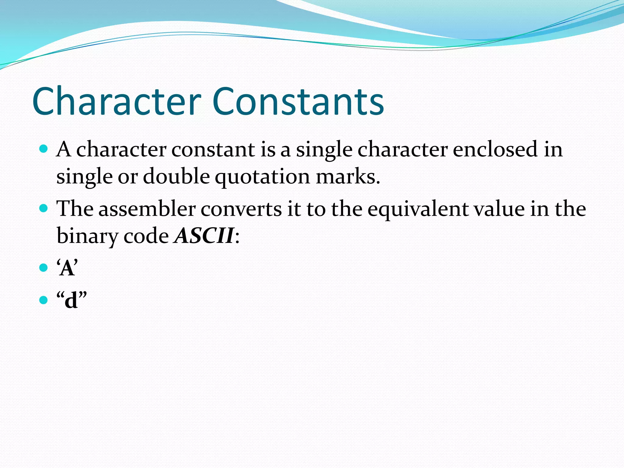 Character Constants
 A character constant is a single character enclosed in
single or double quotation marks.
 The assembler converts it to the equivalent value in the
binary code ASCII:
 ‘A’
 “d”
 