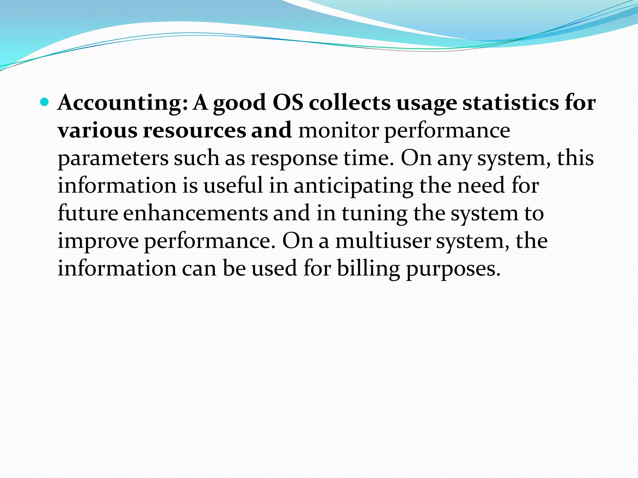  Accounting: A good OS collects usage statistics for
various resources and monitor performance
parameters such as response time. On any system, this
information is useful in anticipating the need for
future enhancements and in tuning the system to
improve performance. On a multiuser system, the
information can be used for billing purposes.
 
