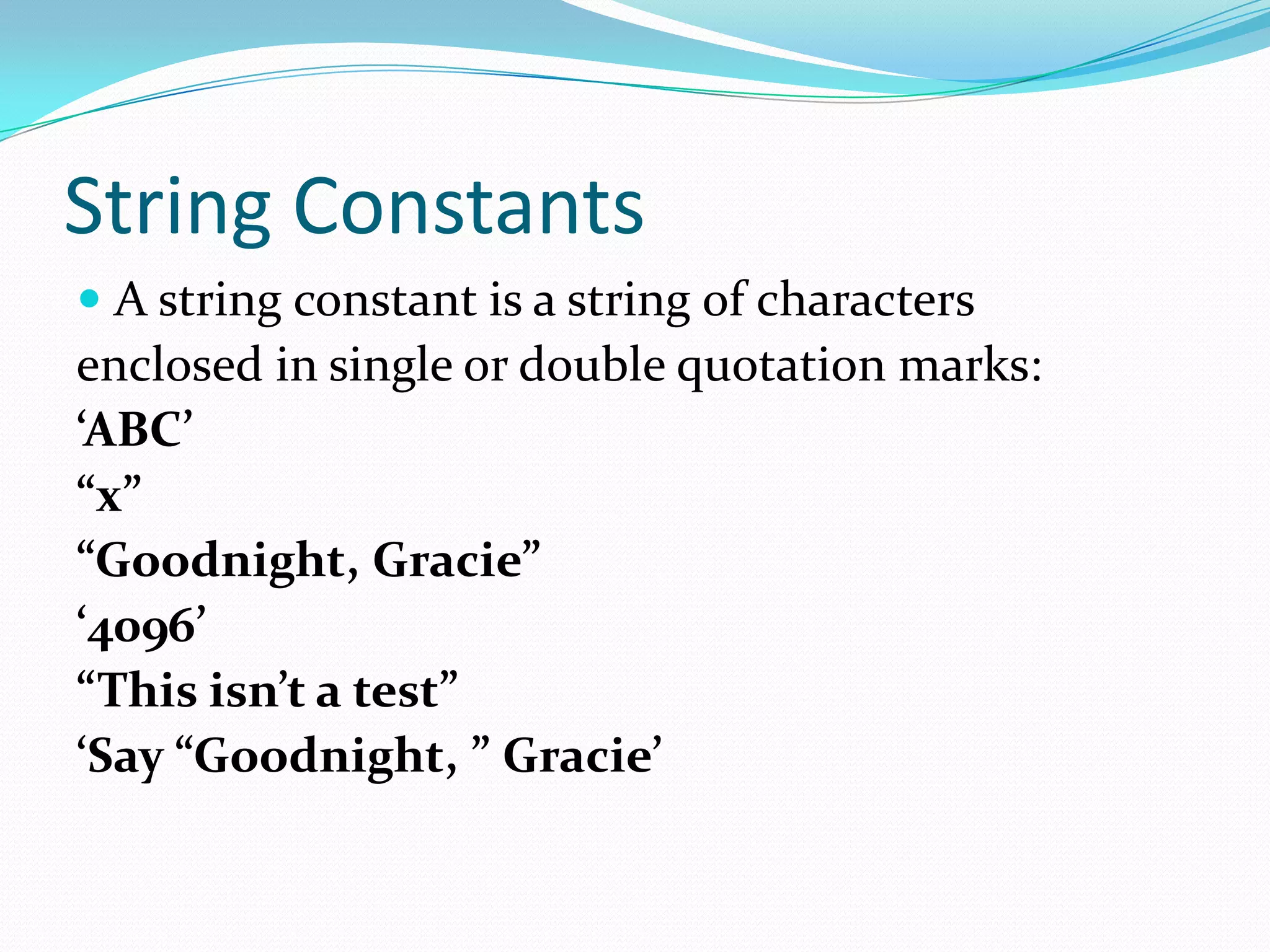 String Constants
 A string constant is a string of characters
enclosed in single or double quotation marks:
‘ABC’
“x”
“Goodnight, Gracie”
‘4096’
“This isn’t a test”
‘Say “Goodnight, ” Gracie’
 
