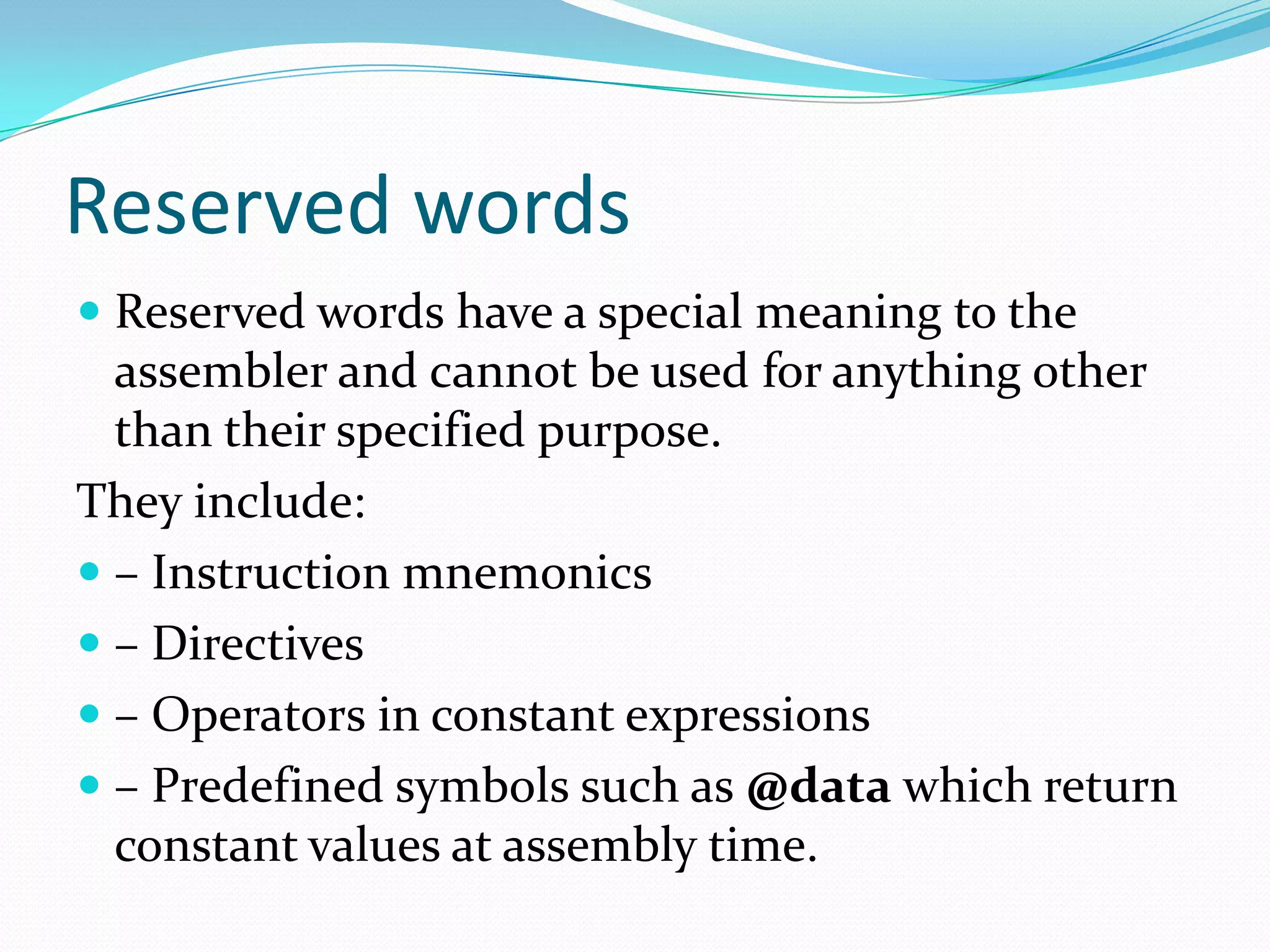 Reserved words
 Reserved words have a special meaning to the
assembler and cannot be used for anything other
than their specified purpose.
They include:
 – Instruction mnemonics
 – Directives
 – Operators in constant expressions
 – Predefined symbols such as @data which return
constant values at assembly time.
 