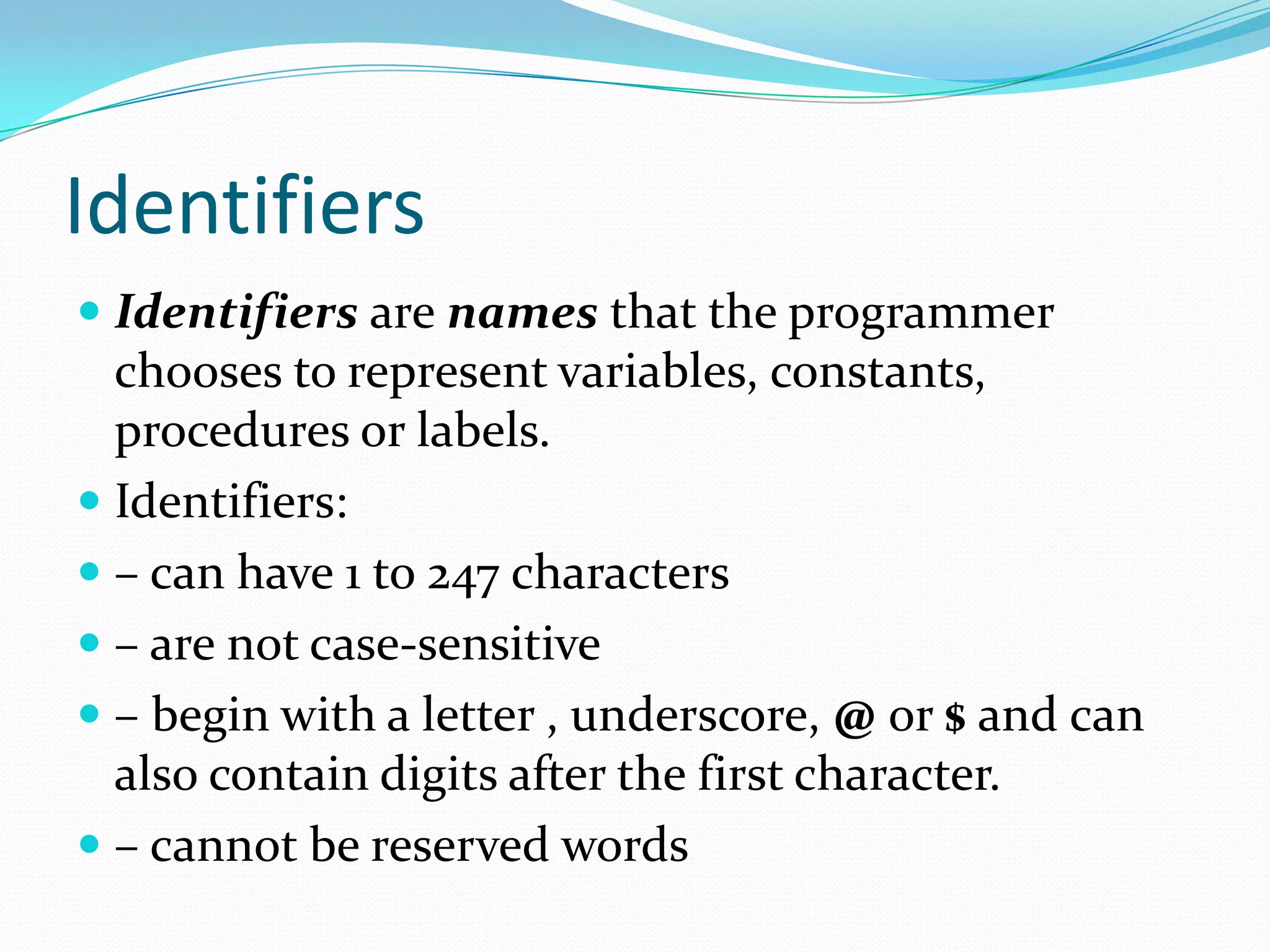 Identifiers
 Identifiers are names that the programmer
chooses to represent variables, constants,
procedures or labels.
 Identifiers:
 – can have 1 to 247 characters
 – are not case-sensitive
 – begin with a letter , underscore, @ or $ and can
also contain digits after the first character.
 – cannot be reserved words
 