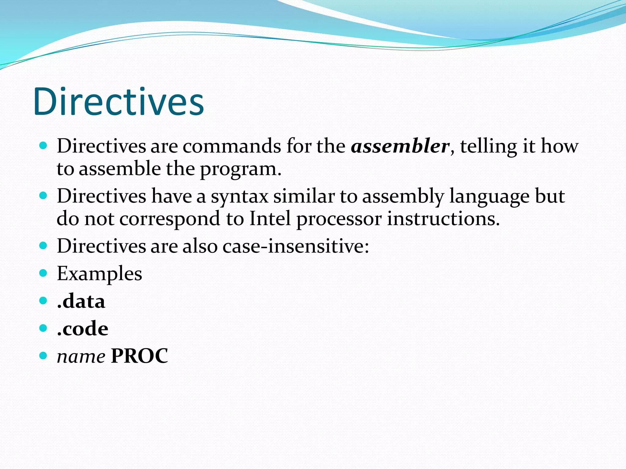 Directives
 Directives are commands for the assembler, telling it how
to assemble the program.
 Directives have a syntax similar to assembly language but
do not correspond to Intel processor instructions.
 Directives are also case-insensitive:
 Examples
 .data
 .code
 name PROC
 