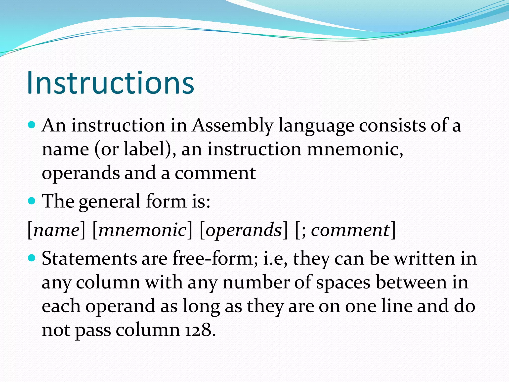 Instructions
 An instruction in Assembly language consists of a
name (or label), an instruction mnemonic,
operands and a comment
 The general form is:
[name] [mnemonic] [operands] [; comment]
 Statements are free-form; i.e, they can be written in
any column with any number of spaces between in
each operand as long as they are on one line and do
not pass column 128.
 