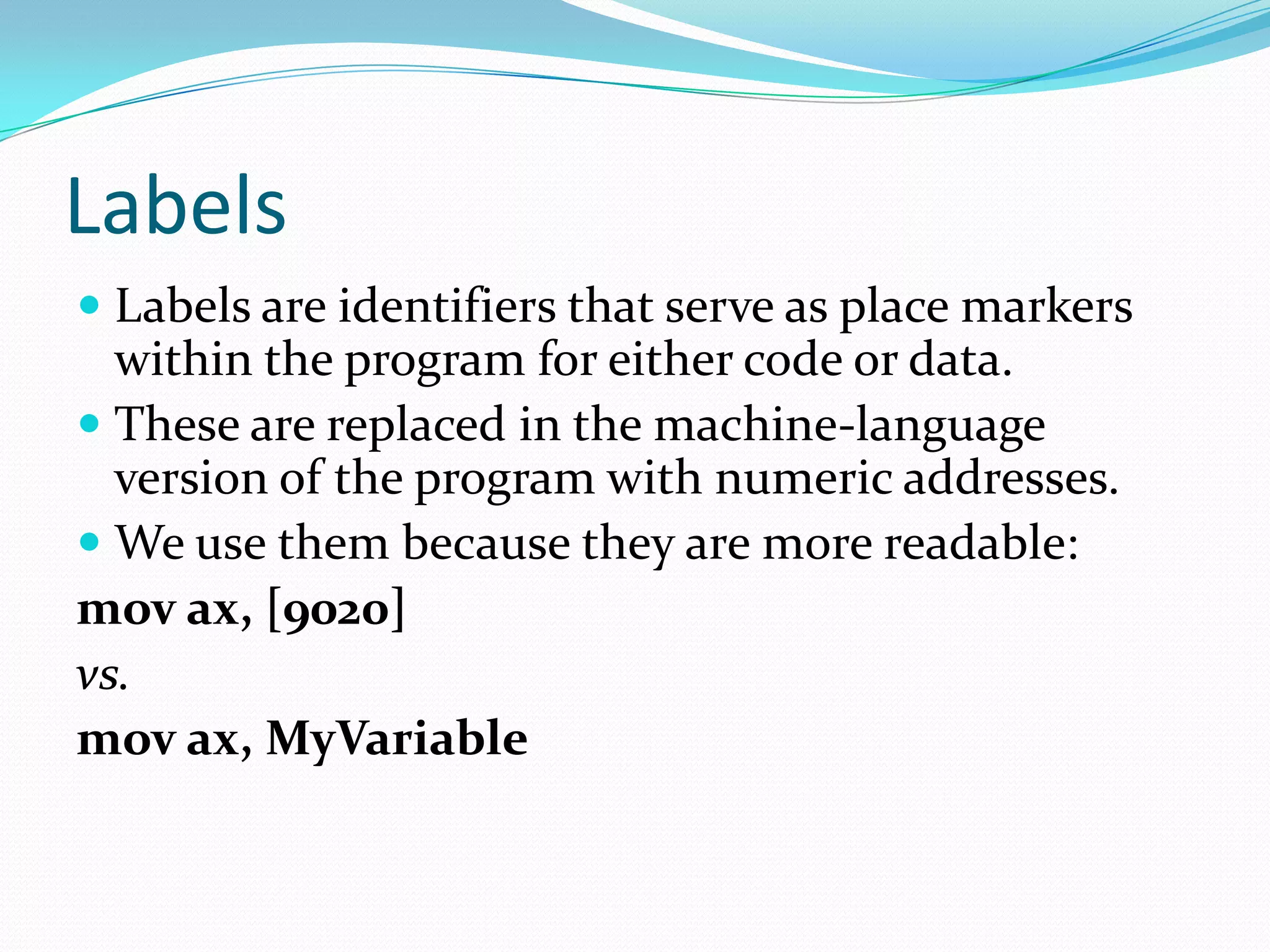 Labels
 Labels are identifiers that serve as place markers
within the program for either code or data.
 These are replaced in the machine-language
version of the program with numeric addresses.
 We use them because they are more readable:
mov ax, [9020]
vs.
mov ax, MyVariable
 
