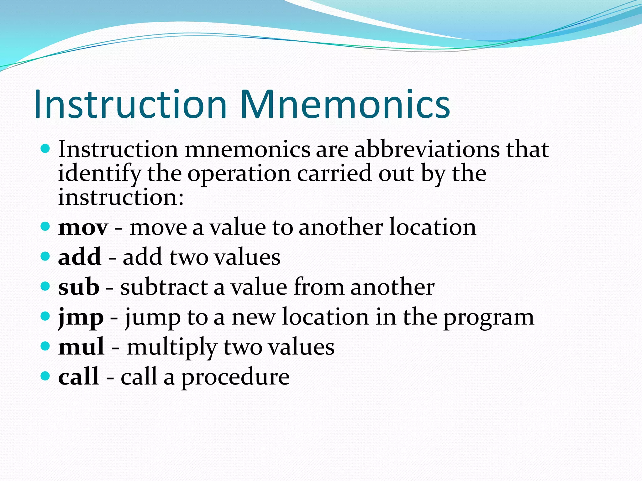 Instruction Mnemonics
 Instruction mnemonics are abbreviations that
identify the operation carried out by the
instruction:
 mov - move a value to another location
 add - add two values
 sub - subtract a value from another
 jmp - jump to a new location in the program
 mul - multiply two values
 call - call a procedure
 